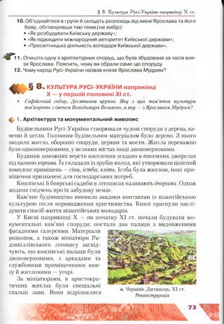 § 8. Культура Русі-України наприкінці X ст.
10. Об’єднайтеся в групи й складіть розповідь від імені Ярослава та його
бояр, обговоривши такі теми ('на вибір)'.
• «Як розбудувати Київську державу»;
• «Як підвищити міжнародний авторитет Київської держави»;
• «Просвітницька діяльність володаря Київської держави».
11. Опишіть одну з архітектурних споруд, що була збудована за часів кня­
зя Ярослава. Поясніть, чому ви обрали саме цю споруду.
12. Чому народ Русі-України назвав князя Ярослава Мудрим?
§ 8. КУЛЬТУРА РУСІ-УКРАЇНИ н а п р и к ін ц і
X — у п е р ш ій п о л о в и н і X I ст.
• Софійський собор, Десятинна церква. Яку з цих пам’яток культури
пов’язують з іменем Володимира Великого, а яку —з Ярославом Мудрим?
ф 1. Архітектура та м онум ентальний ж ивопис
Будівельники Русі-України створювали чудові споруди з дерева, ка­
меню й цегли. Головним будівельним матеріалом було дерево. З нього
зводили житло, оборонні споруди, церкви та мости. Житла переважно
були одноповерховими, у великих містах іноді двоповерховими.
Будинки заможних верств населення згадано в писемних джерелах
під назвою хороми. їх складали із зрубів колод, які утворювали цілісний
комплекс приміщень —сіни, істба, кліть. Істба була житлом, інші при­
міщення призначені для господарських потреб.
Князівські й боярські садиби в літописах називають дворами. Однак
жодних свідчень про їх забудову немає.
Кам’яне будівництво виникло завдяки контактам із візантійською
культурою після впровадження християнства. Князі прагнули наслі­
дувати спосіб життя візантійських володарів.
У Києві наприкінці X — на початку XI ст. почали будувати мо­
нументальні кам’яні споруди: постали два палаци з видовженими
фасадними галереями. Матеріали
розкопок, а також мініатюри Ра-
дзивіллівського літопису засвід­
чують, що князівські палаци були
двоповерховими, з аркадами та
службовими приміщеннями вни­
зу й житловими —угорі.
За мініатюрами, в аристокра­
тичних житлах були спеціальні
спальні лави. Вони відрізнялися
м. Чернігів. Дитинець. XI ст.
Реконструкція
 