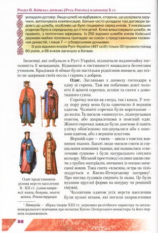 Розділ II. К и їв с ь к а д е р ж а в а (Р у с ь -У к р а їн а ) н а п р и к ін ц і X ст.
укладали договір. Якщо шлюб не відбувався, сторона, що розірвала зару­
чини, виплачувала компенсацію. Батьки часто укладали такі договори за­
довго до шлюбу, особливо це було поширено серед князів. У князівських
родинах було в середньому до п’яти дітей. Князі влаштовували шлюби, як
правило, з політичних міркувань. Із 250 відомих шлюбів князів Київської
держави майже половина припадає на союзи з представницями інозем­
них династій, і лише 7 — з боярськими доньками.
З усіх відомих князів Русі-України (497 осіб) тільки ЗО прожило понад
60 років, а 66 князів загинуло в битвах.
Іноземці, які побували в Русі-Україні, відзначали надзвичайну гос­
тинність її мешканців. Відмовити в гостинності вважалося безчесним
учинком. Крадіжки й обман були настільки рідкісним явищем, що ніх­
то не закривав своїх осель і скринь з добром.
Одяг. Загляньмо з дозволу господаря в
одну зі скринь. Там ми побачимо довгі чоло­
вічі й жіночі сорочки, штани та свити з домо­
тканого сукна.
Сорочку носив як смерд, так і князь. У теп­
лу пору року вона була одночасно й верхнім
одягом. Чоловічі сорочки були коротшими —
до колін. їх носили «навипуск», підперезавши
поясом, або заправленими в поясний одяг.
Жіночі сорочки завжди були довгими й навіть
улітку обов’язково поєднувалися або з пояс­
ним одягом, або з верхнім платтям.
Верхній одяг —свити —шили з товстих вов­
няних тканин. Багаті люди носили свити зі спе­
ціальних вовняних тканин, які називалися «свя­
точним сукном» і були натурального світлого
кольору. Міський простолюд і селяни шили сви­
ти з грубих матеріалів, витканих із погано виче­
саної вовни. Така свита «власяна, остра на тілі»
згадується в Києво-Печерському патерику1.
Про вигляд ґудзиків свідчить їх назва. Це були
вузлики круглої форми на шнурку чи ремінній
смужці.
Чоловічим одягом усіх верств населення
були вузькі штани, які носили заправленими
Одяг представників
різних верств населення
Х-ХІІ ст. (зліва напра­
во): князь, боярин, знатні
жінки. Реконструкція
1Патерик —збірка творів XIII ст. церковно-релігійного характеру та загаль-
номорального повчання про початки Києво-Печерського монастиря та його пер­
ших подвижників.
 