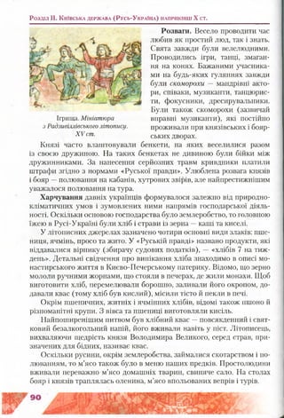 Розваги. Весело проводити час
любив як простий люд, так і знать.
Свята завжди були велелюдними.
Проводились ігри, танці, змаган­
ня на конях. Бажаними учасника­
ми на будь-яких гуляннях завжди
були скоморохи — мандрівні акто­
ри, співаки, музиканти, танцюрис­
ти, фокусники, дресирувальники.
Були також скоморохи (зазвичай
вправні музиканти), які постійно
проживали при князівських і бояр­
ських дворах.
Князі часто влаштовували бенкети, на яких веселилися разом
із своєю дружиною. На таких бенкетах не дивиною були бійки між
дружинниками. За нанесення серйозних травм кривдники платили
штрафи згідно з нормами «Руської правди». Улюблена розвага князів
і бояр —полювання на кабанів, хутрових звірів, але найпрестижнішим
уважалося полювання на тура.
Харчування давніх українців формувалося залежно від природно-
кліматичних умов і зумовлених ними напрямів господарської діяль­
ності. Оскільки основою господарства було землеробство, то головною
їжею в Русі-Україні були хліб і страви із зерна —каші та киселі.
У літописних джерелах зазначено чотири основні види злаків: пше­
ниця, ячмінь, просо та жито. У «Руській правді» названо продукти, які
віддавалися вірнику (збирачу судових податків), — «хлібів 7 на тиж­
день». Детальні свідчення про випікання хліба знаходимо в описі мо­
настирського життя в Києво-Печерському патерику. Відомо, що зерно
мололи ручними жорнами, що стояли в печерах, де жили монахи. Щоб
виготовити хліб, перемелювали борошно, заливали його окропом, до­
давали квас (тому хліб був кислий), місили тісто й пекли в печі.
Окрім пшеничних, житніх і ячмінних хлібів, відомі також пшоно й
різноманітні крупи. З вівса та пшениці виготовляли кисіль.
Найпоширенішим питвом був хлібний квас —повсякденний і свят­
ковий безалкогольний напій, його вживали навіть у піст. Літописець,
вихваляючи щедрість князя Володимира Великого, серед страв, при­
значених для бідних, називає квас.
Оскільки русини, окрім землеробства, займалися скотарством і по­
люванням, то м’ясо також було в меню наших предків. Простолюдини
вживали переважно м’ясо домашніх тварин, свиняче сало. На столах
бояр і князів траплялась оленина, м’ясо впольованих вепрів і турів.
Розділ II, К и їв с ьк а д е р ж а в а ( Р у с ь - У к р а їн а ) н а п р и к ін ц і X ст.
Ігрища. Мініатюра
з Радзивіллівського літопису.
XV ст.
 