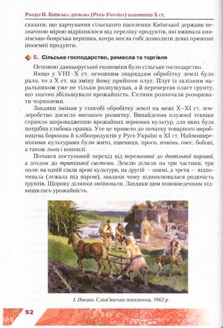 Розділ II. К и їв с ь к а д е р ж а в а (Р у с ь -У к р а їн а ) н а п р и к ін ц і X ст .
сказати, що харчування сільського населення Київської держави не­
значною мірою відрізнялося від переліку продуктів, які вживала кня-
зівсько-боярська верхівка, котра могла собі дозволити деякі привозні
іноземні продукти.
Щ, 5. С ільське господ арство, рем есла та торгівля
Основою давньоруської економіки було сільське господарство.
Якщо у У ІІІ-Х ст. основним знаряддям обробітку землі було
рало, то з X ст. на зміну йому прийшов плуг. Плуг із залізним на­
ральником уже не тільки розпушував, а й перевертав пласт ґрунту,
що значно збільшувало врожайність. Селяни розпочали розорюва­
ти чорноземи.
Завдяки змінам у способі обробітку землі на межі Х-ХІ ст. зем­
леробство досягло високого розвитку. Винайдення плужної техніки
сприяло запровадженню врожайних зернових культур, для яких була
потрібна глибока оранка. Усе це привело до початку товарного вироб­
ництва борошна й хлібопродуктів у Русі-Україні в XI ст. Найпошире­
нішими культурами були жито, пшениця, просо, ячмінь, овес, бобові,
а також льон і коноплі.
Почався поступовий перехід від перелогової до двопільної парової,
а згодом до трипільної системи. Землю ділили на три частини, три
поля: на одній сіяли ярові культури, на другій —озимі, а третя —відпо­
чивала (лежала під паром), завдяки чому відновлювалася родючість
ґрунтів. Щороку ділянки змінювали. Завдяки цим нововведенням під­
вищилась урожайність.
І. Пчелко. Слов’янське поселення. 1962р.
 