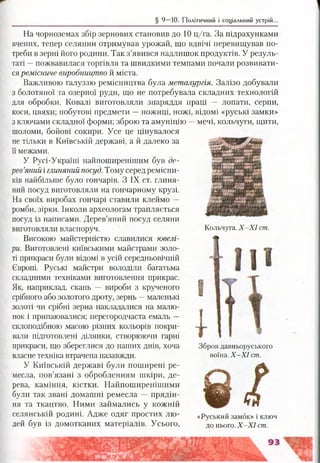 § 9 —10. Політичний і соціальний устрій.
На чорноземах збір зернових становив до 10 ц/га. За підрахунками
вчених, тепер селянин отримував урожай, що вдвічі перевищував по­
треби в зерні його родини. Так з’явився надлишок продуктів. У резуль­
таті —пожвавилася торгівля та швидкими темпами почали розвивати­
сяремісниче виробництво й міста.
Важливою галуззю ремісництва була металургія. Залізо добували
з болотяної та озерної руди, що не потребувала складних технологій
для обробки. Ковалі виготовляли знаряддя праці — лопати, серпи,
коси, цвяхи; побутові предмети —ножиці, ножі, відомі «руські замки»
з ключами складної форми; зброю та амуніцію —мечі, кольчуги, щити,
шоломи, бойові сокири. Усе це цінувалося
не тільки в Київській державі, а й далеко за
її межами.
У Русі-Україні найпоширенішим був де­
рев’яний і глиняний посуд. Тому серед ремісни­
ків найбільше було гончарів. З IX ст. глиня­
ний посуд виготовляли на гончарному крузі.
На своїх виробах гончарі ставили клеймо —
ромби, зірки. Інколи археологам трапляється
посуд із написами. Дерев’яний посуд селяни
виготовляли власноруч.
Високою майстерністю славилися ювелі­
ри. Виготовлені київськими майстрами золо­
ті прикраси були відомі в усій середньовічній
Європі. Руські майстри володіли багатьма
складними техніками виготовлення прикрас.
Як, наприклад, скань — вироби з крученого
срібного або золотого дроту, зернь —маленькі
золоті чи срібні зерна накладалися на малю­
нок і припаювалися; перегородчаста емаль —
склоподібною масою різних кольорів покри­
вали підготовлені ділянки, створюючи гарні
прикраси, що збереглися до наших днів, хоча
власне техніка втрачена назавжди.
У Київській державі були поширені ре­
месла, пов’язані з обробленням шкіри, де­
рева, каміння, кістки. Найпоширенішими
були так звані домашні ремесла — прядін­
ня та ткацтво. Ними займались у кожній
селянській родині. Адже одяг простих лю- «Руський замок» і ключ
дей був із домотканих матеріалів. Усього, до нього. Х -ХІст .
Кольчуга. Х -Х І ст.
Зброя давньоруського
воїна. Х -Х І ст.
 