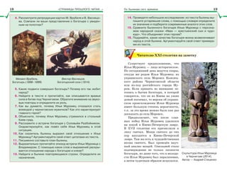 «СТРАНИЦЫ ПРОШЛОГО ЧИТАЯ…» По былинам сего времени
4. Рассмотрите репродукции картин М. Врубеля и В. Васнецо-
ва. Совпали ли ваши представления о богатыре с увиден-
ным на полотнах?
Михаил Врубель.
Богатырь (1898–1899)
Виктор Васнецов.
Богатырский скок (1914)
5. Какие подвиги совершил богатырь? Почему его так любит
народ?
6. Найдите в тексте и прочитайте, как описывается вражья
сила в битве под Черниговом. Обратите внимание на звуко-
вые повторы и определите их роль.
7. Как вы думаете, почему Илья Муромец отказался стать
воеводой у черниговских мужичков? Как это характеризует
главного героя?
8. Объясните, почему Илья Муромец стремился в стольный
Киев-град.
9. Расскажите о встрече богатыря с Соловьём Разбойником.
Охарактеризуйте, как повёл себя Илья Муромец в этой
ситуации.
10. Как сказитель былины выразил своё отношение к Илье
Муромцу? Аргументируйте свой ответ цитатами из текста.
11. Письменно составьте план былины.
12. Выразительно прочитайте эпизод встречи Ильи Муромца с
Владимиром. С помощью каких слов и выражений раскры-
вается отношение народа к богатырю и князю?
13. Найдите в былине повторяющиеся строки. Определите их
назначение.
14. Проведите небольшое исследование: из текста былины вы-
пишите устаревшие слова, с помощью словаря определите
их значение и подберите современные аналоги этих слов.
15. Сравните былинного богатыря Илью Муромца с персона-
жем народной сказки «Иван — крестьянский сын и чудо-
юдо». Что объединяет этих героев?
16. Подумайте, какие качества богатыря-воина возвеличивает
народ в этой былине. Аргументируйте свой ответ примера-
ми из текста.
Читателю ХХІ столетия на заметку
Существует предположение, что
Илья Муромец — лицо историческое.
По сегодняшний день ведутся споры,
откуда же родом Илья Муромец: из
украинского села Моровск Козелец-
кого района Черниговской области
или из-под российского города Му-
ром. Если принять во внимание ле-
топись о бытии богатыря, в которой
говорится, что он из Киева на ужин
домой поспевал, то версия об украин-
ском происхождении Ильи Муромца
имеет большую степень вероятности,
т.к. за это время можно было как раз
доскакать до села Моровск.
Предполагают, что после слав-
ных побед Илья Муромец удалился
на покой в Киево-Печерскую лавру.
В XVII столетии его причислили к
лику святых. Мощи святого до сих
пор находятся в Киево-Печерской
лавре. Там же есть и чудодейственная
икона святого. Был проведён науч-
ный анализ мощей. Сенсацией стало
подтверждение не только личности
богатыря, но даже того, что в молодо-
сти Илья Муромец был парализован,
а затем чудесным образом исцелился.
Скульптура Ильи Муромца
в Чернигове (2014).
Автор — Андрей Стеценко
18 19
 