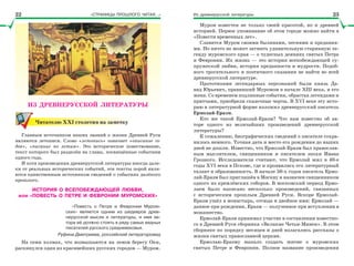 «СТРАНИЦЫ ПРОШЛОГО ЧИТАЯ…» Из древнерусской литературы
ИЗ ДРЕВНЕРУССКОЙ ЛИТЕРАТУРЫ
Читателю ХХІ столетия на заметку
Главным источником наших знаний о жизни Древней Руси
являются летописи. Слово «летопись» означает «описание го-
дов», «писание по летам». Это историческое повествование,
текст которого был разделён на главы, посвящённые событиям
одного года.
И хотя произведения древнерусской литературы иногда дале-
ки от реальных исторических событий, эти тексты порой явля-
ются единственным источником сведений о событиях далёкого
прошлого.
ИСТОРИЯ О ВСЕПОБЕЖДАЮЩЕЙ ЛЮБВИ,
или «ПОВЕСТЬ О ПЕТРЕ И ФЕВРОНИИ МУРОМСКИХ»
«Повесть о Петре и Февронии Муром-
ских» является одним из шедевров древ-
нерусской мысли и литературы, и имя ав-
тора её должно стоять в ряду самых видных
писателей русского средневековья.
Руфина Дмитриева, российский литературовед
На семи холмах, что возвышаются на левом берегу Оки,
раскинулся один из красивейших русских городов — Муром.
Муром известен не только своей красотой, но и древней
историей. Первое упоминание об этом городе можно найти в
«Повести временных лет».
Славится Муром своими былинами, песнями и предания-
ми. Но ничто не может затмить удивительную старинную ле-
генду муромского края — о чудесных деяниях святых Петра
и Февронии. Их жизнь — это история всепобеждающей су-
пружеской любви, история преданности и мудрости. Подоб-
ного трогательного и поэтичного сказания не найти во всей
древнерусской литературе.
Прототипами легендарных персонажей были князь Да-
вид Юрьевич, правивший Муромом в начале ХІІІ века, и его
жена. Со временем подлинные события, обрастая легендами и
притчами, приобрели сказочные черты. В ХVI веке эту исто-
рию в литературной форме изложил древнерусский писатель
Ермолай-Еразм.
Кто же такой Ермолай-Еразм? Что нам известно об ав-
торе одного из величайших произведений древнерусской
литературы?
К сожалению, биографических сведений о писателе сохра-
нилось немного. Точная дата и место его рождения до наших
дней не дошли. Известно, что Ермолай-Еразм был православ-
ным мыслителем, священником и писателем эпохи Ивана
Грозного. Исследователи считают, что Ермолай жил в 40-е
годы ХVI века в Пскове, где и проявились его литературный
талант и образованность. В начале 50-х годов писатель Ермо-
лай-Еразм был приглашён в Москву и назначен священником
одного из кремлёвских соборов. В московский период Ермо-
лаем было написано несколько произведений, связанных
с историческим прошлым Древней Руси. Вскоре Ермолай-
Еразм ушёл в монастырь, отсюда и двойное имя: Ермолай —
данное при рождении, Еразм — полученное при вступлении в
монашество.
Ермолай-Еразм принимал участие в составлении известно-
го в Древней Руси сборника «Великие Четьи-Минеи». В этом
сборнике по порядку месяцев и дней излагались рассказы о
жизни святых православной церкви.
Ермолаю-Еразму выпало создать житие о муромских
святых Петре и Февронии. Полное название произведения
22 23
 