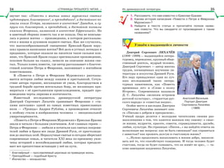 «СТРАНИЦЫ ПРОШЛОГО ЧИТАЯ…» Из древнерусской литературы
звучит так: «Повесть о житии новых муромских святых
чудотворцев, благоверного1
, и преподобного2
, и достойного по-
хвалы князя Петра, названного в иночестве3
Давидом, и су-
пруги его, благоверной, и преподобной, и достойной похвалы
княгини Февронии, названной в иночестве Ефросинией». Но
в заветный сборник повесть так и не попала. Она не вписыва-
лась в рамки жития — произведения, в котором рассказыва-
ется о жизни и духовном подвиге святых. Как же случилось,
что высокообразованный священник Ермолай-Еразм нару-
шил правила написания жития? Всё дело в устных легендах и
преданиях, которые оказали на писателя такое сильное вли-
яние, что Ермолай-Еразм создал оригинальное произведение,
похожее больше на сказку, нежели на описание жизни свя-
тых. Только конец повести, где автор рассказывает о благоче-
стивой кончине Петра и Февронии, напоминает о житийном
повествовании.
В «Повести о Петре и Февронии Муромских» рассказы-
вается история любви между князем и крестьянкой. Сочув-
ствие автора героине, восхищение её умом, благородством в
трудной борьбе против всесильных бояр, не желающих при-
мириться с её крестьянским происхождением, придаёт про-
изведению черты лиризма и поэтичности.
Известный исследователь древнерусской литературы
Дмитрий Сергеевич Лихачёв сравнивает Февронию с «ти-
хими ангелами» одной из самых известных православных
икон — «Троицы» Андрея Рублёва, а произведение относит
к особому стилю в изображении человека — эмоциональной
умиротворённости.
«Повесть о Петре и Февронии Муромских» Ермолая-Еразма
знали и читали с большим увлечением. А её главных героев —
Петра и Февронию — любили и почитали как святых покрови-
телей любви и брака все люди Древней Руси, от простолюди-
нов до знатных особ. Неразлучные святые и сегодня оберегают
современные семьи, и читатели ХХІ века по-прежнему увле-
чены историей о всепобеждающей любви, которая преодоле-
вает все препятствия встающие у неё на пути.
1
Благовåрный — прославляемый церковью за праведную жизнь.
2
Преподîбный — подобный Христу.
3
Èночество — монашество.
1. Расскажите, что нам известно о Ермолае-Еразме.
2. Какова история написания «Повести о Петре и Февронии
Муромских»?
3. Найдите в тексте статьи и прочитайте полное назва-
ние повести. Что вы ожидаете от произведения с таким
названием?
Узнаём о выдающейся личности
Дмитрий Сергеевич ЛИХАЧЁВ
(1906–1999) — выдающийся литера-
туровед, переводчик, крупный обще-
ственный деятель, мудрый человек.
Дмитрий Сергеевич — автор многих
трудов, посвящённых изучению ли-
тературы и искусства Древней Руси.
Его перу принадлежат одни из луч-
ших исследований таких литера-
турных памятников, как «Повесть
временных лет» и «Слово о полку
Игореве». Современники называли
Д. С. Лихачёва «великим островом
русской культуры», «гордостью рус-
ского народа» и «совестью нации».
Особое место в наследии Дмитрия
Сергеевича Лихачёва занимает кни-
га «Письма о добром и прекрасном».
Учёный щедро делится с молодыми читателями своими раз-
мышлениями о том, что кажется важным ему самому: о смыс-
ле жизни, мудрости, красоте, совести, справедливости, дружбе,
любви, культуре. На страницах «Писем…» вы найдёте ответы на
волнующие вас вопросы: как не быть смешным? как справиться
с завистью? как прожить долгую и счастливую жизнь?
«…Нужно продолжать накапливать в жизни добро, накапли-
вать всё то, что способствует созиданию. И тогда человек будет
счастлив, тогда он будет сознавать, что он живёт не зря», — та-
ково завещание академика Лихачёва.
??
Анатолий Васильев.
Портрет Дмитрия
Сергеевича Лихачёва
(1989)
24 25
 