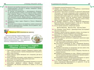 «СТРАНИЦЫ ПРОШЛОГО ЧИТАЯ…» Из древнерусской литературы
10. Назовите противоборствующие силы в этом произведении.
Охарактеризуйте поступки и манеру поведения героев,
представляющих эти силы.
11. По мнению исследователей, в произведении объедине-
ны два фольклорных сюжета: об огненном змее и мудрой
деве. Сравнив «Повесть о Петре и Февронии Муромских»
с русской народной сказкой «Никита Кожемяка» и украин-
ской народной сказкой «Мудра дівчина», определите осо-
бенности использования Ермолаем-Еразмом фольклорных
сюжетов.
12. Определите тему и идею «Повести о Петре и Февронии
Муромских».
13. На основе текста повести постарайтесь назвать жизненные
ценности древнерусского человека. Как вы думаете, акту-
альны ли они в наши дни?
Читателю ХХІ столетия на заметку
8 июля по народно-православному кален-
дарю отмечается День Петра и Февронии.
Раньше в этот день, символом которого яв-
ляется полевая ромашка — знак верности и
чистоты, совершались помолвки.
ПОДЫТОЖИМ ИЗУЧЕННОЕ В РАЗДЕЛЕ
«ПРЕДАНЬЯ СТАРИНЫ ГЛУБОКОЙ…»
1. Перечитайте эпиграфы к разделу «Преданья старины глубо-
кой…». Согласны ли вы с такими утверждениями? Аргументи-
руйте свою позицию.
2. Какие события «давно минувших лет» открылись для вас в
этом разделе?
3. Какие страницы величавого мира древности произвели на
вас особое впечатление? Обоснуйте свой ответ.
4. Объясните, что такое былина.
5. Знаете ли вы этих былинных персонажей? Назовите их полные
имена (Илья …, Добрыня …, Алёша …, Микула …, Соловей …).
6. Подумайте, чем былина отличается от сказки, а что в них
общего.
7. Раскройте понятие былинного стиха.
8. Найдите постоянные эпитеты и гиперболы в прочитанных
вами былинах. Определите их роль.
9. Письменно подготовьте сочинение по картине В. Васнецова
«Богатыри», используя следующие слова и выражения (мо-
гучий богатырь, седая окладистая борода, лукавый взор, па-
лица булатная сорока пудов, щит, кольчуга, шлем узорчатый,
рукавицы боевые, тугой лук, калёные стрелы, бескрайние
просторы, ковыль, седые валуны, покрытые лесом холмы,
буйные травы, свинцовые тучи, степной ветер).
10. На примере «Повести о Петре и Февронии Муромских»
Ермолая-Еразма прокомментируйте слова Д. С. Лихачёва:
«Прошлое должно служить современности».
11. Кто из героев сражался с оборотнем-змеем:
а) Илья Муромец; б) князь Пётр; в) князь Павел.
12. Что сближает князя Петра с древнерусскими богатырями?
Чем они отличаются?
13. Назовите героинь русских народных сказок, на которых по-
хожа Феврония. В чём проявляется это сходство?
14. Докажите, что «Повесть о Петре и Февронии Муромских» —
произведение литературное, а не фольклорное.
15. Работая в группах, выполните следующие творческие зада-
ния (на выбор):
а) нарисуйте кадры диафильма к одной из прочитанных бы-
лин, подпишите их цитатами из текста;
б) подготовьте сообщение на тему: «Отражение былинно-
го творчества в изобразительном (или музыкальном)
искусстве»;
в) составьте кроссворд из незнакомых для вас ранее слов,
которые вы узнали, прочитав былину;
г) напишите вступительную статью к сборнику «Русские на-
родные былины»;
д) проведите исследование на тему: «Общее и различное в
русских народных былинах и украинских народных думах»,
о его результатах расскажите в классе;
е) продумайте вопросы литературной викторины по прочи-
танным вами в этом разделе произведениям.
16. А. С. Пушкин утверждал, что «уважение к минувшему — вот
черта, отличающая образованность от дикости». А как вы
считаете? Свой ответ обоснуйте.
36 37
 