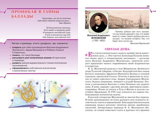 Пример добрых дел есть лучшее,
что мы можем даровать тем, кто живёт
вместе с нами; память добрых дел есть
лучшее, что можем оставить тем, кто
будет жить после нас.
Василий Жуковский
СВЕТЛАЯ ДУША
«Его стихов пленительная сладость пройдёт веков завист-
ливую даль…». Эти строчки Александр Пушкин посвя-
тил своему другу и литературному наставнику — русскому
поэту Василию Андреевичу Жуковскому, творчество кото-
рого привлекает нашего современника своей искренностью
и мудростью.
В. А. Жуковский родился в селе Мищенском, Белёвского
уезда Тульской губернии, в России. Будущий поэт был сыном
богатого помещика Афанасия Ивановича Бунина и пленной
турчанки, крепостной Сальхи. Отчество и фамилию он полу-
чил от своего крёстного отца, Андрея Григорьевича Жуков-
ского, бедного дворянина, жившего в усадьбе Буниных. Рас-
тили и воспитывали Василия в семье Буниных как родного
сына. К нему, наравне с другими детьми, приставили нянек,
гувернёров. Позже он учился в Туле и Москве и получил до-
стойное образование. К 1797 году относятся его первые опу-
бликованные поэтические опыты.
В русской литературе Жуковский во многом был первым.
В своих произведениях он сумел раскрыть всю сложность че-
ловеческих чувств и переживаний. Благодаря блистательным
переводам открыл русскому читателю многих зарубежных
писателей. Литературные переводы В. А. Жуковского обо-
гатили, по словам известного поэта и критика того времени
Василий Андреевич
ЖУКОВСКИЙ
(1783–1852)
ПРОНИКАЯ В ТАЙНЫПРОНИКАЯ В ТАЙНЫ
БАЛЛАДЫБАЛЛАДЫ Блискавка, що нагло освітлює
найглибші тайники людської душі…
Іван Франко
Ей бесконечное присуще,
Хотя живёт в пределах дней.
И рождена в житейской гуще,
И всё ж вознесена над ней.
Лев Озеров, российский поэт
Читая страницы этого раздела, вы сможете:Читая страницы этого раздела, вы сможете:
открыть для себя произведения Василия Андреевича
Жуковского, Адама Мицкевича и Роберта Льюиса
Стивенсона;
понять, что такое баллада;
расширить уже полученные знания об оригинале
и переводе;
развить умения выразительного чтения поэтических
произведений;
сформировать собственное впечатление
о прочитанных текстах
39
 
