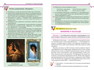 ПРОНИКАЯ В ТАЙНЫ БАЛЛАДЫ
Читаем, размышляем, обсуждаем…
1. Понравилось ли вам прочитанное? Свой ответ обоснуйте.
2. Какие знания народной жизни, обычаи и традиции русского
народа нашли своё отражение в произведении В. А. Жуков-
ского? Свой ответ подтвердите примерами из текста.
3. Проследите по тексту, с помощью каких художественных
средств поэт «переносит» читателя в мир таинственного и
невероятного.
4. Определите роль пейзажных описаний в развитии сюжета
произведения.
5. Ознакомьтесь с информацией, представленной в рубрике
«Из тайников искусства слова». Докажите, что «Светлана»
В. А. Жуковского — это баллада.
6. Проследите, как строится сюжет баллады. Что предвещает
таинственный и страшный сон героини? Чем заканчивается
произведение? Какую мысль утверждает автор такой не-
ожиданной развязкой? Обоснуйте свой ответ.
7. Рассмотрите репродукции картин Карла Брюллова «Гада-
ющая Светлана» и Константина Васильева «Ожидание».
Какими строчками из баллады их можно подписать?
Карл Брюллов.
Гадающая Светлана (1836)
Константин Васильев.
Ожидание (1976)
8. Объясните, как вы понимаете строки:
Улыбнись, моя краса,
На мою балладу;
В ней большие чудеса,
Очень мало складу.
9. Что сближает балладу В. А. Жуковского с произведениями
русского фольклора? Свой ответ аргументируйте конкрет-
ными примерами из текста.
10. Какие особенности народной разговорной речи сохранены
в балладе? Как вы считаете, какую цель при этом преследо-
вал автор?
11. Выразительно прочитайте произведение в классе. Обрати-
те внимание на особенности передачи при чтении душев-
ных переживаний героини.
Из тайников искусства слова
ПОНЯТИЕ О БАЛЛАДЕ
Баллада — это небольшое сюжетное стихотворение, в ос-
нове которого чаще всего лежит какой-то необычный случай.
Особенность баллады — это стремительное развитие сюже-
та. Главная тема в таких произведениях — столкновение че-
ловека с судьбой, роком. Сюжет, как правило, посвящён изо-
бражению каких-либо таинственных событий в мире и судьбе
человека.
Баллада возникла в ХІІ столетии в фольклорном творче-
стве Прованса (часть Франции). Первоначально этим словом
обозначалась песня, которой сопровождались танцы, поэтому
баллада часто исполнялась под аккомпанемент какого-ни-
будь музыкального инструмента. Во Франции балладой на-
зывалась популярная придворная поэзия. В Англии широкое
распространение получили баллады о народном герое Робин
Гуде. В литературе подражание народной балладе стало очень
популярным в конце ХІІІ — начале ХІХ веков.
1. Расскажите, что вам известно из истории возникновения
баллад.
2. Назовите главные признаки произведений этого жанра.
??
46 47
 