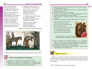 ПРОНИКАЯ В ТАЙНЫ БАЛЛАДЫ
Голос его воробьиный
Резко и чётко звучал:
— Тайну давно бы я выдал,
Если бы сын не мешал!
Мальчику жизни не жалко,
Гибель ему нипочём.
Мне продавать свою совесть
Совестно будет при нём.
Пускай его крепко свяжут
И бросят в пучину вод —
И я научу шотландцев
Готовить старинный мёд! —
Сильный шотландский воин
Мальчика крепко связал
И бросил в открытое море
С прибрежных отвесных скал.
Волны над ним сомкнулись.
Замер последний крик.
И эхом ему ответил
С обрыва отец-старик:
— Правду сказал я, шотландцы,
От сына я ждал беды:
Не верил я в стойкость юных,
Не бреющих бороды.
А мне костёр не страшен.
Пускай со мной умрёт
Моя святая тайна —
Мой вересковый мёд!
Перевод с английского Самуила Маршака
Андрей Харшак. Из иллюстраций к балладе «Вересковый мёд» (1987)
Читаем, размышляем, обсуждаем…
1. Расскажите о своих впечатлениях о прочитанном.
2. Проведите небольшое исследование и узнайте, какая
фольклорная легенда стала основой этого произведения.
О результатах исследования расскажите в классе.
3. Определите жанр произведения. Свой ответ аргументируй-
те примерами из текста.
4. Как вы считаете, правильно ли поступил старый медовар?
Обоснуйте свой ответ.
5. Раскройте главную мысль баллады.
6. Как вы считаете, можно ли «последних медоваров» считать
героями? Аргументируйте свою позицию.
7. Подготовьтесь к выразительному чтению произведения
в классе.
8. Прочитайте отрывок баллады «Heather Ale» в оригинале:
Summer came in the country,
Red was the heather bell;
But the manner of the brewing
Was none alive to tell.
In graves that were like children’s
On many a mountain head,
The Brewsters of the Heather
Lay numbered with the dead.
9. Как вы думаете, чем можно объяснить, что в переводе
слово «эль»1
заменено на «мёд»? Передаёт ли перевод со-
держание и атмосферу оригинала? Свой ответ обоснуйте.
10. Попробуйте сделать собственный перевод.
11. Рассмотрите иллюстрации к произведению. Такими ли вы
представляли героев баллады?
Диалог искусств
Один из создателей и членов легендарной английской музы-
кальной группы «Битлз» Джон Леннон говорил, что лучшие его
песни навеяны очарованием и красотой поэзии Роберта Льюиса
Стивенсона.
1
Эль — вид традиционного английского пива.
Виталий Волович. Из иллюстраций
к балладе «Вересковый мёд» (1962)
6362
 