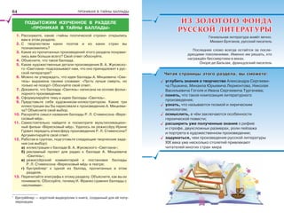 ПРОНИКАЯ В ТАЙНЫ БАЛЛАДЫ
ПОДЫТОЖИМ ИЗУЧЕННОЕ В РАЗДЕЛЕ
«ПРОНИКАЯ В ТАЙНЫ БАЛЛАДЫ»
1. Расскажите, какие «тайны поэтической строки» открылись
вам в этом разделе.
2. С творчеством каких поэтов и из каких стран вы
познакомились?
3. Какие из прочитанных произведений этого раздела понрави-
лись вам больше всего? Свой ответ обоснуйте.
4. Объясните, что такое баллада.
5. Какие художественные детали произведения В. А. Жуковско-
го «Светлана» подсказывают нам, что оно принадлежит к рус-
ской литературе?
6. Можно ли утверждать, что идея баллады А. Мицкевича «Сви-
тязь» выражена такими словами: «Пусть лучше смерть, но
только не позор!» Обоснуйте свой ответ.
7. Докажите, что баллада «Свитязь» написана на основе фольк-
лорного произведения.
8. Сформулируйте тему и идею баллады «Свитязь».
9. Представьте себя художником-иллюстратором. Какие три
иллюстрации вы бы нарисовали к произведению А. Мицкеви-
ча? Объясните свой выбор.
10. Раскройте смысл названия баллады Р. Л. Стивенсона «Вере-
сковый мёд».
11. Самостоятельно найдите и посмотрите мультипликацион-
ный фильм «Вересковый мёд». Удалось ли режиссёру Ирине
Гурвич передать атмосферу произведения Р. Л. Стивенсона?
Аргументируйте свой ответ.
12. Работая в группах, подготовьте следующие творческие зада-
ния (на выбор):
а) иллюстрации к балладе В. А. Жуковского «Светлана»;
б) рекламный проект для радио к балладе А. Мицкевича
«Свитязь»;
в) режиссёрский комментарий к постановке баллады
Р. Л. Стивенсона «Вересковый мёд» в театре;
г) буктрейлер1
к одной из баллад, прочитанных в этом
разделе.
13. Перечитайте эпиграфы к этому разделу. Объясните, как вы их
понимаете. Обоснуйте, почему И. Франко сравнил баллады с
«молниями».
1
Буктрåйлер — короткий видеоролик о книге, созданный для её попу-
ляризации.
ИЗ ЗОЛОТОГО ФОНДАИЗ ЗОЛОТОГО ФОНДА
РУССКОЙ ЛИТЕРАТУРЫРУССКОЙ ЛИТЕРАТУРЫ
Читая страницы этого раздела, вы сможете:Читая страницы этого раздела, вы сможете:
углубить знания о творчестве Александра Сергееви-
ча Пушкина, Михаила Юрьевича Лермонтова, Николая
Васильевича Гоголя и Ивана Сергеевича Тургенева;
понять, что такое композиция литературного
произведения;
узнать, что называется поэмой и лирическим
монологом;
осмыслить, в чём заключаются особенности
героической повести;
расширить уже полученные знания о рифме
и строфе, двухсложных размерах, роли пейзажа
и портрета в художественном произведении;
задуматься, чем произведения русской литературы
ХІХ века уже несколько столетий привлекают
читателей многих стран мира
Гениальная литература живёт вечно.
Михаил Булгаков, русский писатель
Последнее слово всегда остаётся за после-
дующими поколениями. Именно им решать, кто
награждён бессмертием в веках.
Оноре де Бальзак, французский писатель
64
 