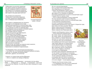 «СТРАНИЦЫ ПРОШЛОГО ЧИТАЯ…» По былинам сего времени
Побросайте-ка рогатины звериные,
Вы зовите мужика да деревенщину,
В своё гнёздышко зовите соловьиное,
Да кормите его ествушкой сахарною,
Да вы пойте его питьецом медвяныим,
Да й дарите ему дары драгоценные!
Эти зятевья да соловьиные
Побросали-то рогатины звериные,
А й зовут мужика да й деревенщину
Во то гнёздышко да соловьиное.
Да й мужик-то деревенщина не слушался,
А он едет-то по славному чисту полю
Прямоезжею дорожкой в стольный Киев-град.
Он приехал-то во славный стольный Киев-град
А ко славному ко князю на широкий двор.
А й Владимир-князь он вышел со Божьей церкви,
Он пришёл в палату белокаменну,
Во столовую свою во горенку,
Он сел есть да пить да хлеба кушати,
Хлеба кушати да пообедати.
А й тут старыя казак да Илья Муромец
Становил коня да посередь двора,
Сам идёт он во палаты белокаменны.
Проходил он во столовую во горенку,
На пяту он дверь-то поразмахивал1
.
Крест-от клал он по-писаному,
Вёл поклоны по-учёному,
На все на три, на четыре на сторонки низко кланялся,
Самому князю Владимиру в особину,
Ещё всем его князьям он подколенныим.
Тут Владимир-князь стал молодца выспрашивать:
— Ты скажи-тко, ты откулешний, дородный добрый молодец,
Тебя как-то, молодца, да именем зовут,
Величают, удалого, по отечеству?
Говорил-то старыя казак да Илья Муромец:
— Есть я с славного из города из Мурома,
1
На пяту он дверь-то поразмахивал — распахивал настежь дверь.
2
Лубîк — изображения с подписью, отличающееся простотой
и доступностью образов. В конце XIX века лубок возродился в виде
комиксов.
Соловей Разбойник
(лубок2
, XIX век)
Из того села да Карачарова,
Есть я старыя казак да Илья Муромец,
Илья Муромец да сын Иванович.
Говорит ему Владимир таковы слова:
— Ай же старыя казак да Илья Муромец!
Да й давно ли ты повыехал из Мурома
И которою дороженькой ты ехал в стольный Киев-град?
Говорил Илья он таковы слова:
— Ай ты славныя Владимир стольно-киевский!
Я стоял заутреню христосскую во Муроме,
А й к обеденке поспеть хотел я в стольный Киев-град,
То моя дорожка призамешкалась.
А я ехал-то дорожкой прямоезжею,
Прямоезжею дороженькой я ехал мимо-то Чернигов-град,
Ехал мимо эту Грязь да мимо Чёрную,
Мимо славну реченьку Смородину,
Мимо славную берёзу ту покляпую,
Мимо славный ехал Леванидов крест.
Говорил ему Владимир таковы слова:
— Ай же мужичища-деревенщина,
Во глазах, мужик, да подлыгаешься,
Во глазах, мужик, да насмехаешься!
Как у славного у города Чернигова
Нагнано тут силы много множество —
То пехотою никто да не прохаживал
И на добром коне никто да не проезживал,
Туда серый зверь да не прорыскивал,
Птица чёрный ворон не пролётывал.
А й у той ли то у Грязи-то у Черноей,
Да у славноей у речки у Смородины,
А й у той ли у берёзы у покляпыя,
У того креста у Леванидова
Соловей сидит Разбойник Одихмантьев сын.
То как свищет Соловей да по-соловьему,
Как кричит злодей-разбойник по-звериному —
То все травушки-муравы уплетаются,
А лазоревы цветочки прочь осыпаются,
Темны лесушки к земле все приклоняются,
А что есть людей — то все мертвы лежат.
Говорил ему Илья да таковы слова:
— Ты, Владимир-князь да стольно-киевский!
Соловей Разбойник на твоём дворе.
Богатырь
Илья Муромец
и Соловей
Разбойник
(лубок, XVIII век)
14 15
 