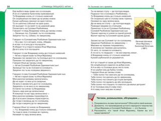 «СТРАНИЦЫ ПРОШЛОГО ЧИТАЯ…» По былинам сего времени
Ему выбито ведь право око со косицею,
И он ко стремени булатному прикованный.
То Владимир-князь-от стольно-киевский
Он скорёшенько вставал да на резвы ножки,
Кунью шубоньку накинул на одно плечко,
То он шапочку соболью на одно ушко,
Он выходит-то на свой-то на широкий двор
Посмотреть на Соловья Разбойника.
Говорил-то ведь Владимир-князь да таковы слова:
— Засвищи-тко, Соловей, ты по-соловьему,
Закричи-тко ты, собака, по-звериному.
Говорил-то Соловей ему Разбойник Одихмантьев сын:
— Не у вас-то я сегодня, князь, обедаю,
А не вас-то я хочу да и послушати.
Я обедал-то у старого казака Ильи Муромца,
Да его хочу-то я послушати.
Говорил-то как Владимир-князь да стольно-киевский.
— Ай же старыя казак ты Илья Муромец!
Прикажи-тко засвистать ты Соловья да й по-соловьему,
Прикажи-тко закричать да по-звериному.
Говорил Илья да таковы слова:
— Ай же Соловей Разбойник Одихмантьев сын!
Засвищи-тко ты во полсвиста соловьего,
Закричи-тко ты во полкрика звериного.
Говорил-то ему Соловей Разбойник Одихмантьев сын:
— Ай же старыя казак ты Илья Муромец!
Мои раночки кровавы запечатались,
Да не ходят-то мои уста сахарные,
Не могу я засвистать да й по-соловьему,
Закричать-то не могу я по-звериному.
А й вели-тко князю ты Владимиру
Налить чару мне да зелена вина.
Я повыпью-то как чару зелена вина —
Мои раночки кровавы поразойдутся,
Да й уста мои сахарны порасходятся,
Да тогда я засвищу да по-соловьему,
Да тогда я закричу да по-звериному.
Говорил Илья тут князю он Владимиру:
— Ты, Владимир-князь да стольно-киевский,
Ты поди в свою столовую во горенку,
Наливай-то чару зелена вина.
Ты не малую стопу — да полтора ведра,
Подноси-тко к Соловью к Разбойнику. —
То Владимир-князь да стольно-киевский,
Он скоренько шёл в столову свою горенку,
Наливал он чару зелена вина,
Да не малу он стопу — да полтора ведра,
Разводил медами он стоялыми,
Приносил-то он ко Соловью Разбойнику.
Соловей Разбойник Одихмантьев сын
Принял чарочку от князя он одной ручкой,
Выпил чарочку ту Соловей одним духом.
Засвистал как Соловей тут по-соловьему,
Закричал Разбойник по-звериному —
Маковки на теремах покривились,
А околенки во теремах рассыпались.
От него, от посвиста соловьего,
А что есть-то людушек — так все мертвы лежат,
А Владимир-князь-от стольно-киевский
Куньей шубонькой он укрывается.
А й тут старый-от казак да Илья Муромец,
Он скорёшенько садился на добра коня,
А й он вёз-то Соловья да во чисто поле,
И он срубил ему да буйну голову.
Говорил Илья да таковы слова:
— Тебе полно-тко свистать да по-соловьему,
Тебе полно-тко кричать да по-звериному,
Тебе полно-тко слезить да отцов-матерей,
Тебе полно-тко вдовить да жён молодыих,
Тебе полно-тко спущать-то сиротать да малых детушек!
А тут Соловью ему й славу поют,
А й славу поют ему век по веку!
Читаем, размышляем, обсуждаем…
1. Понравилось ли вам прочитанное? Обоснуйте своё мнение.
2. Докажите, что произведение устного народного творчества
«Илья Муромец и Соловей Разбойник» — это былина.
3. Расскажите, кто такой Илья Муромец. Каким вы его
представляете?
Евгений Шитиков.
Илья Муромец —
былинный богатырь
(1981)
16 17
 