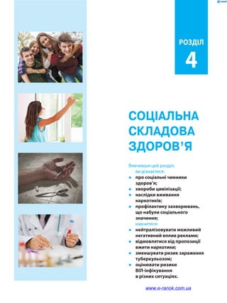 Соціальна
складова
здоров’я
Розділ
4
Вивчивши цей розділ,
ви дізнаєтеся:
�	 про соціальні чинники
здоров’я;
�	 хвороби цивілізації;
�	 наслідки вживання
наркотиків;
�	 профілактику захворювань,
що набули соціального
значення;
	навчитеся:
�	 нейтралізовувати можливий
негативний вплив реклами;
�	 відмовлятися від пропозиції
вжити наркотики;
�	 зменшувати ризик зараження
туберкульозом;
�	 оцінювати ризики
ВІЛ-інфікування
в різних ситуаціях.
www.e-ranok.com.ua
 