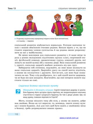 Соціальні чинники здоров’яТема 13
118
соціальний розвиток відбувається нормально. Успішне навчання та-
кож є вашим обов’язком стосовно родини. Батьки вірять у те, що ви
станете корисним членом суспільства й що родина зможе розрахову-
вати на вас у майбутньому.
Не менш важливим для соціального розвитку є й ваше місце та
роль у різних молодіжних підліткових групах: класі, спортивній сек-
ції, футбольній команді, драматичному гуртку, компанії друзів, які
живуть на вашій вулиці або у вашому дворі. Ваш соціальний розвиток
і, урешті, соціальне здоров’я неабияк залежить від цих груп.
Вибираючи собі оточення, подумайте, як воно може вплинути на
ваше соціальне здоров’я. Звертайте увагу на спосіб життя підлітків,
з якими ви спілкуєтеся і дружите. Хоч-не-хоч, але воно буде позна-
чатися на вас. Тому слід розібратися, чи є цей спосіб життя здоровим,
чи не буде він вам шкодити. Пам’ятайте, що свої інтереси можете від-
стояти тільки ви самі.
Соціальна безпека населеного пункту
Обміркуйте й обговоріть ситуацію. Сергій повертався додому зі школи.
Біля будинку його зустріла група підлітків, які запропонували хлопчику
спуститися в підвал сусіднього будинку, бо там є дещо цікаве. Що, на
вашу думку, повинен відповісти Сергій?
Місто, селище міського типу або село, у якому ви живете, добре
вам знайоме. Якщо ви тут виросли, то, вочевидь, знаєте кожну вули-
цю і кожен будинок. Але для того щоб бути навіть у знайомому місці
в безпеці, треба дотримуватися певних правил.
�	 В одному соціальному середовищі людина може бути непомітною,
а в іншому — лідером
www.e-ranok.com.ua
 