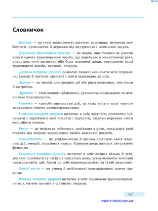 157
Словничок
Безпека — це стан захищеності життєво важливих інтересів осо-
бистості, суспільства й держави від внутрішніх і зовнішніх загроз.
Дорожньо-транспортна пригода — це подія, яка сталася за участю
хоча б одного транспортного засобу, що перебуває в механічному русі,
унаслідок чого загинули або були поранені люди, ушкоджені інші
транспортні засоби, вантажі, споруди.
Духовна складова здоров’я дозволяє людині визначати мету існуван-
ня, ідеали й життєві цінності і жити відповідно до них.
Звички — це типові для людини дії або риси поведінки, які стали
її потребою.
Здоров’я — стан повного фізичного, духовного, соціального та пси-
хічного благополуччя.
Навички — способи виконання дій, за яких вони в силу частого
вправлення стають автоматизованими.
Психічна складова здоров’я включає в себе здатність адекватно оці-
нювати і сприймати свої почуття і відчуття, свідомо керувати своїм
емоційним станом.
Ризик — це можлива небезпека, пов’язана з дією, реалізація якої
ставить під загрозу задоволення якоїсь важливої потреби.
Самоконтроль — це усвідомлення й оцінка людиною своїх влас-
них дій, емоцій, психічних станів. Самоконтроль виконує регулюючу
функцію.
Соціальна складова здоров’я включає в себе вміння вільно й усві-
домлено приймати ту чи іншу соціальну роль, усвідомлювати можливі
наслідки своїх дій, брати на себе відповідальність за їхній результат.
Спосіб життя — це умови й особливості повсякденного життя лю-
дини.
Фізична складова здоров’я включає в себе нормальне функціонуван-
ня всіх систем органів в організмі людини.
www.e-ranok.com.ua
 