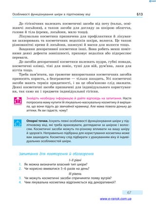 Особливості функціонування шкіри в підлітковому віці § 13
67
До гігієнічних належать косметичні засоби від поту (тальк, осві-
жаючі лосьйони), а також засоби для догляду за шкірою обличчя,
голови й тіла (креми, лосьйони, мило тощо).
Лікувальна косметика призначена для профілактики й лікуван-
ня захворювань та косметичних недоліків шкіри, волосся. Це також
різноманітні креми й лосьйони, шампуні й маски для волосся тощо.
Завдання декоративної косметики інші. Вона робить менш поміт-
ними деякі дефекти зовнішності, приховує недоліки або підкреслює
переваги.
До засобів декоративної косметики належать пудри, губні помади,
косметичні олівці, тіні для повік, туші для вій, рум’яна, лаки для
нігтів тощо.
Треба пам’ятати, що грамотне використання косметичних засобів
приносить користь, а безграмотне — тільки шкодить. Усі косметичні
засоби мають термін придатності, і на це обов’язково слід зважати.
Деякі косметичні засоби призначені для індивідуального користуван-
ня, так само як і предмети індивідуальної гігієни.
Знайдіть необхідну інформацію й дайте відповідь на запитання. Настя
попросила маму купити їй лікувально-маскувальну косметику й виріши-
ла, що вони підуть до звичайної крамниці. Але мама повела доньку до
аптеки. Як ви гадаєте, чому?
Опорні точки. Існують певні особливості функціонування шкіри у під-
літковому віці, які треба враховувати, доглядаючи за шкірою і волос-
сям. Косметичні засоби можуть по-різному впливати на вашу шкіру
й здоров’я. Неправильно підібрана для користування косметика може
вам зашкодити. Косметику слід підбирати з урахуванням віку й індиві-
дуальних особливостей шкіри.
Запитання для повторення й обговорення
I–II рівні
1.	 Як можна визначити власний тип шкіри?
2.	 Чи корисно вмиватися 5–6 разів на день?
III рівень
3.	 Чи можуть косметичні засоби спричиняти появу вугрів?
4.	 Чим лікувальна косметика відрізняється від декоративної?
www.e-ranok.com.ua
 
