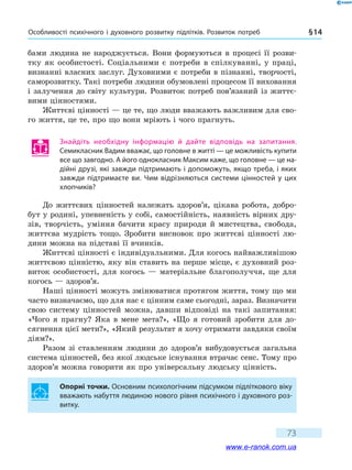 Особливості психічного і духовного розвитку підлітків. Розвиток потреб § 14
73
бами людина не народжується. Вони формуються в процесі її розви-
тку як особистості. Соціальними є потреби в спілкуванні, у праці,
визнанні власних заслуг. Духовними є потреби в пізнанні, творчості,
саморозвитку. Такі потреби людини обумовлені процесом її виховання
і залучення до світу культури. Розвиток потреб пов’язаний із життє-
вими цінностями.
Життєві цінності — це те, що люди вважають важливим для сво-
го життя, це те, про що вони мріють і чого прагнуть.
Знайдіть необхідну інформацію й дайте відповідь на запитання.
Семикласник Вадим вважає, що головне в житті — це можливість купити
все що завгодно. А його однокласник Максим каже, що головне — це на-
дійні друзі, які завжди підтримають і допоможуть, якщо треба, і яких
завжди підтримаєте ви. Чим відрізняються системи цінностей у цих
хлопчиків?
До життєвих цінностей належать здоров’я, цікава робота, добро-
бут у родині, упевненість у собі, самостійність, наявність вірних дру-
зів, творчість, уміння бачити красу природи й мистецтва, свобода,
життєва мудрість тощо. Зробити висновок про життєві цінності лю-
дини можна на підставі її вчинків.
Життєві цінності є індивідуальними. Для когось найважливішою
життєвою цінністю, яку він ставить на перше місце, є духовний роз-
виток особистості, для когось — матеріальне благополуччя, ще для
когось — здоров’я.
Наші цінності можуть змінюватися протягом життя, тому що ми
часто визначаємо, що для нас є цінним саме сьогодні, зараз. Визначити
свою систему цінностей можна, давши відповіді на такі запитання:
«Чого я прагну? Яка в мене мета?», «Що я готовий зробити для до-
сягнення цієї мети?», «Який результат я хочу отримати завдяки своїм
діям?».
Разом зі ставленням людини до здоров’я вибудовується загальна
система цінностей, без якої людське існування втрачає сенс. Тому про
здоров’я можна говорити як про універсальну людську цінність.
Опорні точки. Основним психологічним підсумком підліткового віку
вважають набуття людиною нового рівня психічного і духовного роз-
витку.
www.e-ranok.com.ua
 