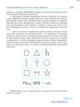 Розвиток сприйняття, уваги, пам’яті, творчих здібностей § 16
87
довшим за перший. Повторюйте вправу, поступово збільшуючи обсяг
тексту, який необхідно запам’ятати.
6.	 Цю вправу потрібно виконувати разом із друзями. Усі сідають
у коло. Перший учасник називає будь-яке слово. Наприклад, «річка».
Наступний учасник гри повторює слово, що було назване, і вимовляє
будь-яке своє слово. Наприклад, «човен». Третій учасник гри повторює
вже два попередніх слова («річка», «човен») і додає своє слово. І так
далі. Найкраща пам’ять у того, хто запам’ятав найбільшу кількість
слів.
7.	 Для цієї вправи знадобляться аркуш паперу, олівці й секун-
домір. На малюнку, що поданий нижче, є 12 зображень. Розгляньте
малюнки першого рядка, затуливши решту аркушем паперу, щоб вони
не відволікали уваги. Через 30 секунд затуліть цілком усю сторінку
й намалюйте з пам’яті предмети першого рядка. Потім порівняйте,
наскільки ваші малюнки відповідають малюнкам зразка. Далі пере-
йдіть до наступного рядка. Із двома останніми рядками попрацюйте
одночасно.
Сподіваємось, що ці вправи будуть сприяти поліпшенню вашої
пам’яті та уваги!
www.e-ranok.com.ua
 
