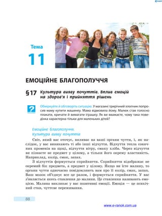 88
Тема
11
Емоційне благополуччя
§ 17	 Культура вияву почуттів. Вплив емоцій
на  здоров’я і прийняття рішень
Обміркуйте й обговоріть ситуацію. У магазині трирічний хлопчик попро-
сив маму купити машинку. Мама відмовила йому. Малюк став голосно
плакати, кричати й вимагати іграшку. Як ви вважаєте, чому така пове-
дінка характерна тільки для маленьких дітей?
Емоційне благополуччя.
Культура вияву почуттів
Світ, який вас оточує, впливає на ваші органи чуття, і, як на-
слідок, у вас виникають ті або інші відчуття. Відчуття тепла соняч-
них променів на щоці, відчуття вітру, смаку хліба. Через відчуття
ви пізнаєте не предмет у цілому, а тільки його окрему властивість.
Наприклад, колір, смак, запах.
З відчуттів формується сприйняття. Сприйняття відображає не
окремий бік предмета, а предмет у цілому. Якщо ви їсте малину, то
органи чуття одночасно повідомляють вам про її колір, смак, запах.
Ваш мозок об’єднує все це разом, і формується сприйняття. У вас
з’являється якесь ставлення до малини. Це ставлення називають емо-
цією. Малина викликає у вас позитивні емоції. Емоція — це психіч-
ний стан, чуттєве переживання.
www.e-ranok.com.ua
 