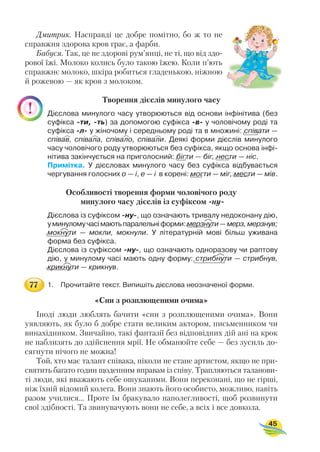 Дмитрик. Насправді це добре помітно, бо ж то не
справжня здорова кров грає, а фарби.
Бабуся. Так, це не здорові рум’янці, не ті, що від здо
рової їжі. Молоко колись було такою їжею. Коли п’ють
справжнє молоко, шкіра робиться гладенькою, ніжною
й рожевою — як кров з молоком.
Творення дієслів минулого часу
Дієслова минулого часу утворюються від основи інфінітива (без
суфікса ти, ть) за допомогою суфікса в у чоловічому роді та
суфікса л у жіночому і середньому роді та в множині: співати —
співав, співала, співало, співали. Деякі форми дієслів минулого
часу чоловічого роду утворюються без суфікса, якщо основа інфі
нітива закінчується на приголосний: бігти — біг, нести — ніс.
Примітка. У дієсловах минулого часу без суфікса відбувається
чергування голосних о — і, е — і в корені: могти — міг, мести — мів.
Особливості творення форми чоловічого роду
минулого часу дієслів із суфіксом ну
Дієслова із суфіксом ну , що означають тривалу недоконану дію,
уминуломучасімаютьпаралельніформи:мерзнути—мерз,мерзнув;
мокнути — мокли, мокнули. У літературній мові більш уживана
форма без суфікса.
Дієслова із суфіксом ну , що означають одноразову чи раптову
дію, у минулому часі мають одну форму: стрибнути — стрибнув,
крикнути — крикнув.
1. Прочитайте текст. Випишіть дієслова неозначеної форми.
«Сни з розплющеними очима»
Іноді люди люблять бачити «сни з розплющеними очима». Вони
уявляють, як було б добре стати великим актором, письменником чи
винахідником. Звичайно, такі фантазії без відповідних дій ані на крок
не наблизять до здійснення мрії. Не обманюйте себе — без зусиль до
сягнути нічого не можна!
Той, хто має талант співака, ніколи не стане артистом, якщо не при
святить багато годин щоденним вправам із співу. Трапляються таланови
ті люди, які вважають себе ошуканими. Вони переконані, що не гірші,
ніж їхній відомий колега. Вони знають його особисто, можливо, навіть
разом училися... Проте їм бракувало наполегливості, щоб розвинути
свої здібності. Та звинувачують вони не себе, а всіх і все довкола.
45








77
 