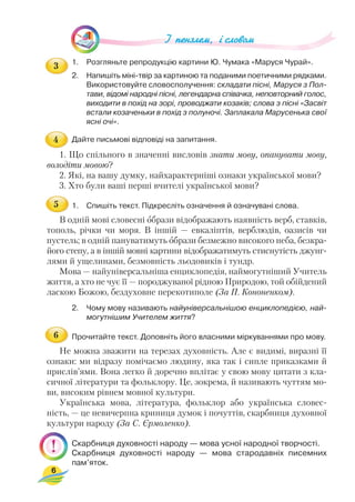 1. Розгляньте репродукцію картини Ю. Чумака «Маруся Чурай».
2. Напишіть міні твір за картиною та поданими поетичними рядками.
Використовуйте словосполучення: складати пісні, Маруся з Пол
тави, відомі народні пісні, легендарна співачка, неповторний голос,
виходити в похід на зорі, проводжати козаків; слова з пісні «Засвіт
встали козаченьки в похід з полуночі. Заплакала Марусенька свої
ясні очі».
Дайте письмові відповіді на запитання.
1. Що спільного в значенні висловів знати мову, опанувати мову,
володіти мовою?
2. Які, на вашу думку, найхарактерніші ознаки української мови?
3. Хто були ваші перші вчителі української мови?
1. Спишіть текст. Підкресліть означення й означувані слова.
В одній мові словесні образи відображають наявність верб, ставків,
тополь, річки чи моря. В іншій — евкаліптів, верблюдів, оазисів чи
пустель; в одній пануватимуть образи безмежно високого неба, безкра
його степу, а в іншій мовні картини відображатимуть стиснутість джунг
лями й ущелинами, безмовність льодовиків і тундр.
Мова — найуніверсальніша енциклопедія, наймогутніший Учитель
життя, а хто не чує її — породжуваної рідною Природою, той обійдений
ласкою Божою, бездуховне перекотиполе (За П. Кононенком).
2. Чому мову називають найуніверсальнішою енциклопедією, най
могутнішим Учителем життя?
Прочитайте текст. Доповніть його власними міркуваннями про мову.
Не можна зважити на терезах духовність. Але є видимі, виразні її
ознаки: ми відразу помічаємо людину, яка так і сипле приказками й
прислів’ями. Вона легко й доречно вплітає у свою мову цитати з кла
сичної літератури та фольклору. Це, зокрема, й називають чуттям мо
ви, високим рівнем мовної культури.
Українська мова, література, фольклор або українська словес
ність, — це невичерпна криниця думок і почуттів, скарбниця духовної
культури народу (За С. Єрмоленко).
Скарбниця духовності народу — мова усної народної творчості.
Скарбниця духовності народу — мова стародавніх писемних
пам’яток.
6
3
4
5
6
 