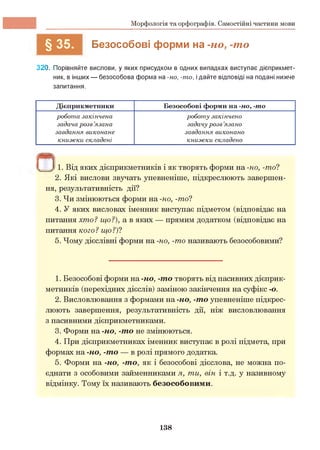 Морфологія та орфографія. Самостійні частини мови
Безособові форми на -но, -то
320. Порівняйте вислови, у яких присудком в одних випадках виступає дієприкмет­
ник, в інших — безособова форма на -но, -то, ідайте відповіді на подані нижче
запитання.
Пі1 )) 1. Від яких дієприкметників і як творять форми на -но, -то?
2. Які вислови звучать упевненіше, підкреслюють завершен­
ня, результативність дії?
3. Чи змінюються форми на -но, -то?
4. У яких висловах іменник виступає підметом (відповідає на
питання хто? що?), а в яких — прямим додатком (відповідає на
питання кого ? що ?)?
5. Чому дієслівні форми на -но, -то називають безособовими?
1. Безособові форми на -но, -то творять від пасивних дієприк­
метників (перехідних дієслів) заміною закінчення на суфікс -о.
2. Висловлювання з формами на -но, -то упевненіше підкрес­
люють завершення, результативність дії, ніж висловлювання
з пасивними дієприкметниками.
3. Форми на -но, -то не змінюються.
4. При дієприкметниках іменник виступає в ролі підмета, при
формах на -но, -то — в ролі прямого додатка.
5. Форми на -но, -то, як і безособові дієслова, не можна по­
єднати з особовими займенниками я, ти, він і т.д. у називному
відмінку. Тому їх називають безособовими.
Дієприкметники Безособові форми на -но, -то
робота закінчена
задача розв ’язана
завдання виконане
книжки складені
роботу закінчено
задачу розв’язано
завдання виконано
книжки складено
138
 
