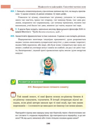 Морфологія та орфографія. Самостійні частини мови
464. І. Запишіть словосполучення у три колонки залежно від того, як пишуть прислів­
ники: 1) одним словом; 2) двома словами; 3) через дефіс.
Схвалили (в) цілому, ставляться (по) різному, узгодили (в) чотирьох,
знати (на) пам’ять, трохи (по) старому, (по) всякому буває, (на) двоє роз­
ламав, охороняти (по) справжньому, (до) останку триматися, ступати (на)
вшпиньках, учні йшли (по) двоє, вимести (до) чиста, видали (на) гора.
II. З других букв складіть закінчення вислову французького філософа XVIII ст.
Шарля Монтеск’є: “Треба багато вчитися, щоб...”.
465. Запам’ятайте фразеологізми та їхнє значення. З двома з них складіть речення.
Перериватися начетверо (надмірно працювати); душа розривається
надвоє (когось охоплюють суперечливі почуття); у двох словах (коротко);
надвоє баба ворожила; або вмре, або буде жива (говориться про щось не­
певне); слабий як учетверо мотуз (зовсім не слабий); не раз і не двічі (час­
то, багаторазово); ладний тричі провалитися крізь землю (дуже незручно
комусь).
[у Д РОЗВИТОК МОВЛЕННЯ
XVI. Використання готового сюжету
п^ — У Той самий сюжет, ті самі факти можна по-різному бачити й
по-різному описувати, тлумачити. В історії літератури відомі ви­
падки, коли різні автори писали про ті самі події, про тих самих
персонажів — і в кожного це виходило по-іншому і не менш цікаво.
Пригадайте відому вам народну казку про боротьбу героя з багатоголовим змі­
єм і зіставте її з поданою переробкою. Що повторюється в переробці, а що змі­
нено? Як від цього змінилася або стала чіткішою основна думка казки?
190
 