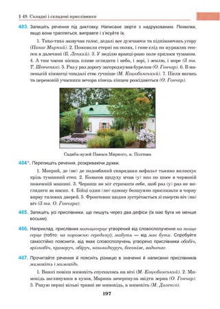 § 49. Складні і складені прислівники
483. Запишіть речення під диктовку. Написане звірте з надрукованим. Помилки,
якщо вони трапляться, виправте і з’ясуйте їх.
1. Тихо-тихо зазвучав голос, дедалі все дужчаючи та піднімаючись угору
(Панас Мирний). 2. Пожовкли стерні на полях, і гине слід по журавлях ген-
ген в далечині (Б. Лепкий). 3. У неділю вранці-рано поле крилося туманом.
4. А тим часом місяць пливе оглядати і небо, і зорі, і землю, і море (3 те.
Т. Шевченка). 5. Разу раз дорогу загороджував бурелом (О. Гончар). 6. В ма­
ленькій кімнатці чимдалі стає гучніше (М. Коцюбинський). 7. Після вагань
та церемоній учасники вечора кінець кінцем розсідаються (О. Гончар).
Садиба-музей П анаса М ирного, м. П олтава
484*. Перепишіть речення, розкриваючи дужки.
1. Мокрий, де (не) де подовбаний снарядами асфальт тьмяно вилискує
крізь туманний степ. 2. Козаков щодуху мчав (у) низ по шосе в червоній
пожежній машині. 3. Черниш не міг стримати себе, щоб раз (у) раз не ви­
глядати за насип. 4. Бійці один (по) одному безшумно прослизали в чорну
вирву тилових дверей. 5. Фронтовик щодня зустрічається зі смертю віч (на)
віч (3 те. О. Гончара).
485. Запишіть усі прислівники, що пишуть через два дефіси (їх має бути не менше
восьми).
486. Наприклад, прислівник натщесерце утворений від словосполучення на тоще
серце (тобто: на порожню середину)', мабуть — від має бути. Спробуйте
самостійно пояснити, від яких словосполучень утворено прислівники обабіч,
врізнобіч, праворуч, обіруч, нашвидкуруч, босоніж, водночас.
487. Прочитайте речення й поясніть різницю в значенні й написанні прислівників
мимохіть імимохідь.
1. Важкі повіки мимохіть спускались на вічі (М. Коцюбинський). 2. Ми­
мохідь заглянувши в кузов, Марина зачерпнула звідти зерна (О. Гончар).
3. Рахую перші вільні травні не мимохідь, а мимохіть (М. Доленго).
197
 