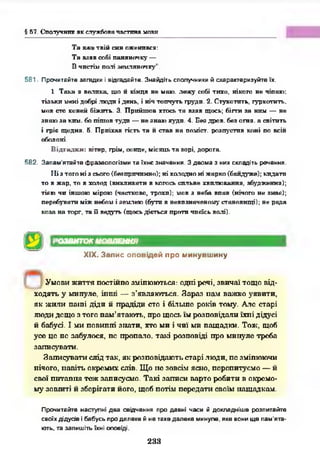 § 57. Сполучник як службова частина мови
Та вже твій син оженився:
Та взяв собі паняночку —
В чистім полі земляночку”.
581. Прочитайте загадки і відгадайте. Знайдіть сполучники й схарактеризуйте їх.
1. Така я велика, що й кінця не маю. лежу собі тихо, нікого не чіпаю:
тільки мені добрі .люди і день, і ніч топчуть груди. 2. Стукотить, гуркотить,
мов сто коней біжить. 3. Прийшов хтось та взяв щось; бігти за ним — не
знаю за ким. бо пішов туди — не знаю куди. 4. Без дров, без огня. а світить
і гріє щодня. 5. Приїхав гість та іі став на поміст, розпустив коні по всій
оболоні.
В ідгадки: вітер, грім, сонце, місяць та зорі, дорога.
582. Запам'ятайте фразеологізми та їхнє значення. З двома з них складіть речення.
ІІі з того ні з сього (безпричинно); ні холодно ні жарко (байдуже); кидати
то в жар, то в холод (викликати в когось сильне хвилювання, збудження);
тією чи іншою мірою (частково, трохи); мов з неба впав (нічого не знає);
перебувати між небом і землею (бути в невпзначеному становищі); не рада
коза на торг, та її ведуть (щось діється проти чиєїсь волі).
РОЗВИТОК МОВЛЕННЯ
XIX. Запис оповідей про минувшину
У мови ж и ття постійно зм іню ю ться: одні речі, зви чаї тощ о від­
ходять у м инуле, ін ш і — з ’являю ться. З а р а з н ам важ ко уяви ти ,
я к ж и ли паїпі діди й п радіди сто і більш е років тому. А ле старі
лю ди дещ о з того п ам 'ятаю ть, про щ ось їм р а ї п овід ати їхн і дідусі
й бабусі. І м и п овипп і зн ати , хто м и і ч и ї м и н ащ адки . Тож , щоб
усе ц е пс забулося, пс п роп ато. так і р о ш о від і про м и пуле треба
зап исувати .
Зап и су в ати слід так , як розповідаю ть старі лю ди, п с зміню ю чи
нічого, н а в іть окрем их слів. Щ о н е зовсім ясно, перепитуєм о — й
свої п и тан н я теж записуєм о. Т ак і зап и си варто робити в окрем о­
м у зош иті й зберігати його, щ об потім п еред ати своїм нащ адкам .
Прочитайте наступні два свідчення про давні часи й докладніше розпитайте
своїх дідусів і бабусь про далеке й не таке далеке минуле, яке вони ще пам'ята­
ють, та запишіть їхні оповіді.
233
 