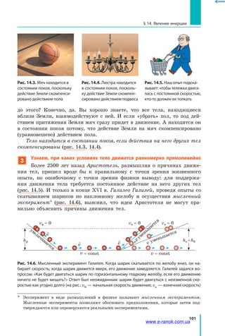 101
§ 14. Явление инерции
до  этого? Конечно, да. Вы хорошо знаете, что все тела, находящиеся
вблизи Земли, взаимодействуют с ней. И если «убрать» пол, то под дей-
ствием притяжения Земли мяч сразу придет в движение. А находится он
в  состоянии покоя потому, что действие Земли на мяч скомпенсировано
(уравновешено) действием пола.
Тело находится в состоянии покоя, если действия на него других тел
скомпенсированы (рис. 14.3, 14.4).
3
Узнаем, при каких условиях тело движется равномерно прямолинейно
Более 2500 лет назад Аристотель, размышляя о причинах движе-
ния тел, пришел вроде бы к правильному с  точки зрения жизненного
опыта, но ошибочному с точки зрения физики выводу: для поддержа-
ния движения тела требуется постоянное действие на него других тел
(рис.  14.5). И только в конце ХVІ в. Галилео Галилей, проведя опыты со
скатыванием шариков по наклонному желобу и осуществив мысленный
эксперимент* (рис. 14.6), выяснил, что идеи Аристотеля не могут пра-
вильно объяснить причины движения тел.
vк = 0 vк = 0
увеличивается
vуменьш
ается
v уменьшается
v = const v = const

v

v

v
v0 = 0
h0 hк = h0
Рис. 14.6. Мысленный эксперимент Галилея. Когда шарик скатывается по желобу вниз, он на-
бирает скорость; когда шарик движется вверх, его движение замедляется. Галилей задался во-
просом: «Как будет двигаться шарик по горизонтальному гладкому желобу, если его движению
ничего не будет мешать?» Ответ был неожиданным: шарик будет двигаться с неизменной ско-
ростью как угодно долго (на рис.: v0 — начальная скорость движения; vк — конечная скорость)
*	 Эксперимент в виде размышлений в физике называют мысленным экспериментом.
Мысленные эксперименты позволяют обосновать предположения, которые затем под-
тверждаются или опровергаются реальными экспериментами.
Рис. 14.4. Люстра находится
в состоянии покоя, посколь-
ку действие Земли скомпен-
сировано действием подвеса
Рис. 14.5. Наш опыт подска-
зывает: чтобы тележка двига-
лась с постоян­ной скоростью,
кто-то должен ее толкать
Рис. 14.3. Мяч находится в
состоянии покоя, поскольку
действие Земли скомпенси-
ровано действием пола
www.e-ranok.com.ua
 