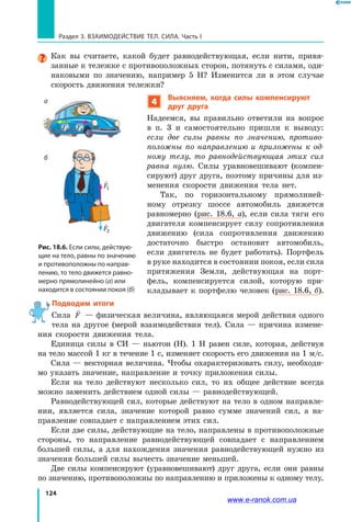 124
Раздел 3. ВЗАИМОДЕЙСТВИЕ ТЕЛ. СИЛА. Часть I
Как вы считаете, какой будет равнодействующая, если нити, привя-
занные к тележке с противоположных сторон, потянуть с силами, оди-
наковыми по значению, например 5 Н? Изменится ли в этом случае
скорость движения тележки?
4
Выясняем, когда силы компенсируют
друг друга
Надеемся, вы правильно ответили на вопрос
в п. 3 и самостоятельно пришли к выводу:
если две силы равны по значению, противо­
положны по направлению и приложены к од­
ному телу, то равнодействующая этих сил
равна нулю. Силы уравновешивают (компен-
сируют) друг друга, поэтому причины для из-
менения скорости движения тела нет.
Так, по горизонтальному прямолиней-
ному отрезку шоссе автомобиль движется
равномерно (рис. 18.6, а), если сила тяги его
двигателя компенсирует силу сопротивления
движению (сила сопротивления движению
достаточно быстро остановит автомобиль,
если двигатель не будет работать). Портфель
в руке находится в состоянии покоя, если сила
притяжения Земли, действующая на порт-
фель, компенсируется силой, которую при-
кладывает к портфелю человек (рис. 18.6, б).
 Подводим итоги
Сила

F — физическая величина, являющаяся мерой действия одного
тела на другое (мерой взаимодействия тел). Сила — причина измене-
ния скорости движения тела.
Единица силы в СИ — ньютон (Н). 1 Н равен силе, которая, действуя
на тело массой 1 кг в течение 1 с, изменяет скорость его движения на 1 м/с.
Сила — векторная величина. Чтобы охарактеризовать силу, необходи-
мо указать значение, направление и точку приложения силы.
Если на тело действуют несколько сил, то их общее действие всегда
можно заменить действием одной силы — равнодействующей.
Равнодействующей сил, которые действуют на тело в одном направле-
нии, является сила, значение которой равно сумме значений сил, а на-
правление совпадает с направлением этих сил.
Если две силы, действующие на тело, направлены в противоположные
стороны, то направление равнодействующей совпадает с направлением
большей силы, а для нахождения значения равнодействующей нужно из
значения большей силы вычесть значение меньшей.
Две силы компенсируют (уравновешивают) друг друга, если они равны
по значению, противоположны по направлению и приложены к одному телу.

F1

F2
Рис. 18.6. Если силы, действую-
щие на тело, равны по значению
и противоположны по направ-
лению, то тело движется равно-
мерно прямолинейно (а) или
находится в состоянии покоя (б)
а
б

F1

F2
www.e-ranok.com.ua
 