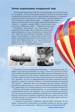 Зачем ныряльщику воздушный шар
В свое время воздушный шар был сконструирован для полетов челове­
ка «за облака». Сегодня благодаря развитию техники воздушные шары
и дирижабли используют не как транспортные средства, а в основном
для развлечений. Реализация же самой идеи в другой отрасли тех­
ники позволила создать батискафы — аппараты для глубоко­
водных исследований. Самым известным из батискафов стал
«Триест», который в январе 1960 г. достиг самой глубо­
кой точки в Мировом океане — Марианской впадины.
Попробуем представить ход рассуждений кон­
структоров батискафа. Если поместить воздушный
шар на поверхность моря и нагрузить его балластом
так, чтобы вся конструкция оказалась «тяжелее»
воды, то естественно, что шар начнет погружаться
в воду и через некоторое время достигнет дна. Если
после этого сбросить балласт, то шар всплывет на
поверхность. Но это общая идея, а как ее реализо­
вать на практике? Рассмотрим рисунки.
Основной элемент конструкции батискафа — «воздушный шар» (1).
Однако воздухом шар заполнять не стали, поскольку давление на боль­
шой глубине его просто раздавило бы. Шар заполнили бензином: он лег­
че воды, а значит, не хуже воздуха обеспечивает всплытие аппарата, да
и стенки шара в таком случае можно сделать достаточно тонкими, а зна­
чит, легкими, так как от деформирования их будет защищать несжи­
маемость жидкости внутри. Гондола с толстыми стенками (толщиной
127 мм) (2) — надежное место для экипажа из двух человек. Балласт
(железную дробь) засыпали в емкости, похожие на перевернутые бидо­
ны с крышками (3) и закрывающиеся электромагнитными замками (4).
Питание батискафа осуществлялось от аккумуляторов, имеющих
ограниченный ресурс. Это означает, что в случае аварии аккумулято­
ры через некоторое время прекратят подавать ток к электромагнитным
замкам. В результате крышки откроются, балласт упадет на дно, а ба­
тискаф всплывет на поверхность. К счастью, эти меры предосторожно­
сти так и не пригодились.
С момента погружения «Триеста» прошло более полувека. За это
время человечество осуществило настоящий прорыв во многих отрас­
лях техники, но конструкция «Триеста» осталась непревзойденной!
Батискаф
«Триест»
1
3
4
24
3
1
2
www.e-ranok.com.ua
 