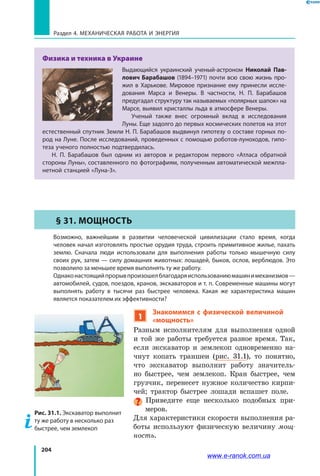 204
Раздел 4. Механическая работа и энергия
Физика и техника в Украине
Выдающийся украинский ученый-астроном Николай Пав-
лович Барабашов (1894–1971) почти всю свою жизнь про-
жил в Харькове. Мировое признание ему принесли иссле-
дования Марса и Венеры. В частности, Н. П. Барабашов
предугадал структуру так называемых «полярных шапок» на
Марсе, выявил кристаллы льда в атмосфере Венеры.
Ученый также внес огромный вклад в исследования
Луны. Еще задолго до первых космических полетов на этот
естественный спутник Земли Н. П. Барабашов выдвинул гипотезу о составе горных по-
род на Луне. После исследований, проведенных с помощью роботов-луноходов, гипо-
теза ученого полностью подтвердилась.
Н. П. Барабашов был одним из авторов и редактором первого «Атласа обратной
стороны Луны», составленного по фотографиям, полученным автоматической межпла-
нетной станцией «Луна-3».
§ 31. Мощность
	 Возможно, важнейшим в развитии человеческой цивилизации стало время, когда
человек начал изготовлять простые орудия труда, строить примитивное жилье, пахать
землю. Сначала люди использовали для выполнения работы только мышечную силу
своих рук, затем — силу домашних животных: лошадей, быков, ослов, верблюдов. Это
позволило за меньшее время выполнять ту же работу.
	Однаконастоящийпрорывпроизошелблагодаряиспользованиюмашинимеханизмов —
автомобилей, судов, поездов, кранов, экскаваторов и т. п. Современные машины могут
выполнять работу в тысячи раз быстрее человека. Какая же характеристика машин
является показателем их эффективности?
1
Знакомимся с физической величиной
«мощность»
Разным исполнителям для выполнения одной
и той же работы требуется разное время. Так,
если экскаватор и землекоп одновременно на­
чнут копать траншеи (рис. 31.1), то понятно,
что экскаватор выполнит работу значитель­
но быстрее, чем землекоп. Кран быстрее, чем
грузчик, перенесет нужное количество кирпи­
чей; трактор быстрее лошади вспашет поле.
Приведите еще несколько подобных при­
меров.
Для характеристики скорости выполнения ра­
боты используют физическую величину мощ-
ность.
Рис. 31.1. Экскаватор выполнит
ту же работу в несколько раз
быстрее, чем землекоп
www.e-ranok.com.ua
 