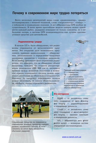 Всего несколько десятилетий назад слова «радиолокатор», «радар»
ассоциировались с военной техникой, слово «гидролокатор», «сонар» —
с сейнерами и подводными лодками. А вот аббревиатуры GPS вообще не
существовало. В наше время простейшие модели сонаров может приоб-
рести каждый рыбак, радарами оснащают не только самолеты, но и не-
большие катера, а система GPS позиционируется как лучшее противо-
угонное средство для автомобилей.
Радиолокатор / радар
В начале ХХ в. было обнаружено, что радио-
волны отражаются от металлических пред-
метов. Это открытие дало возможность пред-
ложить принцип радиолокации — обнаруже-
ния, распознавания и определения координат
различных предметов с помощью радиоволн.
Если прибор фиксирует факт отражения радио-
волны, это означает, что он обнаружил объект
(например, самолет). По скорости распростра-
нения радиоволны (300 000 км/с), интервалу
времени между моментом излучения и момен-
том приема отраженного сигнала можно опре-
делить расстояние до объекта (его координаты).
Наконец, по характеру отраженного сигнала
можно распознать, от какого объекта (самоле-
та, айсберга, скалы) отразилась радиоволна.
2
П
Пр
O
1
Принцип действия радара:
П  — передатчик;
Пр  — приемник;
О  — объект (самолет);
1  — излучаемая волна;
2  — отраженная волна.
В современных радарах
передатчик и приемник
обычно объединены
Это интересно
РАДАР — от английского слова
radar, сокращение от radio detecting
and ranging — радиообнаружение
и определение дальности.
СОНАР — от английского слова
sonar, сокращение от sound navigation
and ranging — звуковая навигация
и определение дальности.
GPS — аббревиатура англ. global
position system — всемирная система
определения местонахождения.
Специальные покрытия на поверхности
современных военных самолетов снижают
уровень отраженного сигнала, и такие
самолеты не могут быть обнаружены
обычными радарами
Почему в современном мире трудно потеряться
www.e-ranok.com.ua
 