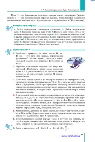 57
§ 7. Траектория движения. Путь. Перемещение
Путь l — это физическая величина, равная длине траектории. Переме­
щение s   — это направленный отрезок прямой, соединяющий начальное
и конечное положения тела. Единица пути и перемещения в СИ — метр (м).
Контрольные вопросы
1. Дайте определение траектории движения. 2. Дайте определение
пути. 3. Назовите единицу пути в СИ. 4. Почему, зная только путь и на­
чальное положение тела, нельзя определить конечное положение тела?
5. Дайте определение перемещения. 6. Как перемещение обозначают на
рисунках? 7. В каком случае модуль перемещения равен пройденному
пути? 8. Зависят ли траектория движения тела, путь и перемещение от
выбора системы отсчета? Приведите примеры.
Упражнение № 7
1.	 Футболист пробегает за матч около 10 км.
10  км  — это путь или модуль перемещения
футболиста? Каким может оказаться мини­
мальный модуль перемещения футболиста за
матч?
2.	 Вертолет поднимается вертикально вверх (см.
рисунок). Изобразите траекторию движения
точек А и В, расположенных на лопастях винта
вертолета: а) относительно пилота; б) относи­
тельно Земли.
3. 	Пассажир поезда прошел по вагону от первого до четвертого купе,
расстояние между которыми равно 7,5 м. За это время вагон проехал
400 м. Определите, какой путь преодолел пассажир относительно по­
езда; относительно земли, если пассажир двигался: а) в направлении
движения поезда; б) в направлении, противоположном направлению
движения поезда.
4. 	В начальный момент времени тело находилось в точке А с координа­
тами х0 = 4 м, у0 = –3 м. Через некоторый интервал времени тело пере­
местилось в точку B с координатами х = –4 м, у = 3 м. Постройте систе­
му координат, отметьте точки А и B, изобразите вектор перемещения
тела, определите модуль перемещения. Можно ли, используя данные
задачи, определить путь, пройденный телом?
5. 	Мотоциклист, двигаясь по арене цирка, проезжает окружность ради­
усом 13 м за 8 с. Определите путь и модуль перемещения мотоцикли­
ста: а) за 4 с движения; б) за 8 с движения.
6.	 Воспользовавшись картой города (села), в котором вы живете, по­
стройте траекторию вашего движения от дома до школы. Определите
путь, который вы преодолеваете, и модуль перемещения.
7.	 Решите уравнения: а) 5 = 2t; б) 4 + x = 2x; в) 1 8
27
, =
y
.
ВА
www.e-ranok.com.ua
 