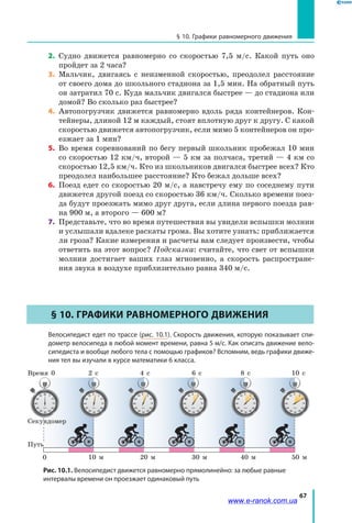 67
§ 10. Графики равномерного движения
2.	 Судно движется равномерно со скоростью 7,5 м/с. Какой путь оно
пройдет за 2 часа?
3.	 Мальчик, двигаясь с неизменной скоростью, преодолел расстояние
от своего дома до школьного стадиона за 1,5 мин. На обратный путь
он затратил 70 с. Куда мальчик двигался быстрее — до стадиона или
домой? Во сколько раз быстрее?
4.	 Автопогрузчик движется равномерно вдоль ряда контейнеров. Кон­
тейнеры, длиной 12 м каждый, стоят вплотную друг к другу. С какой
скоростью движется автопогрузчик, если мимо 5 контейнеров он про­
езжает за 1 мин?
5.	 Во время соревнований по бегу первый школьник пробежал 10 мин
со скоростью 12 км/ч, второй — 5 км за полчаса, третий — 4 км со
скоростью 12,5 км/ч. Кто из школьников двигался быстрее всех? Кто
преодолел наибольшее расстояние? Кто бежал дольше всех?
6.	 Поезд едет со скоростью 20 м/с, а навстречу ему по соседнему пути
движется другой поезд со скоростью 36 км/ч. Сколько времени поез­
да будут проезжать мимо друг друга, если длина первого поезда рав­
на 900 м, а второго — 600 м?
7.	 Представьте, что во время путешествия вы увидели вспышки молнии
и услышали вдалеке раскаты грома. Вы хотите узнать: приближается
ли гроза? Какие измерения и расчеты вам следует произвести, чтобы
ответить на этот вопрос? Подсказка: считайте, что свет от вспышки
молнии достигает ваших глаз мгновенно, а скорость распростране­
ния звука в воздухе приблизительно равна 340 м/с.
§ 10. Графики равномерного движения
	 Велосипедист едет по трассе (рис. 10.1). Скорость движения, которую показывает спи-
дометр велосипеда в любой момент времени, равна 5 м/с. Как описать движение вело-
сипедиста и вообще любого тела с помощью графиков? Вспомним, ведь графики движе-
ния тел вы изучали в курсе математики 6 класса.
Путь
Секундомер
10 м 20 м 40 м 50 м30 м
Время 2 с0
0
4 с 8 с 10 с6 с
Рис. 10.1. Велосипедист движется равномерно прямолинейно: за любые равные
интервалы времени он проезжает одинаковый путь
www.e-ranok.com.ua
 