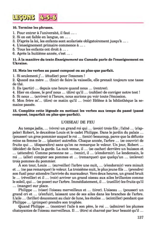 10. Termine les phrases.
1. Pour entrer à l’université, il fau t....
2. Si on est faible en langue, on ....
3. D’après la loi, les enfants sont scolarisés obligatoirement jusqu’à ....
4. L’enseignement primaire commence à ... .
5. Tous les enfants ont droit à ....
6. Après la huitième année, c’e s t....
11. À la manière du texte Enseignement au Canada parle de l’enseignement en
Ukraine.
12. Mets les verbes au passé composé ou au plus-que parfait.
1. Si seulement j ’... (étudier) pour l’examen !
2. Quand ma mère ... (finir) de faire la vaisselle, elle prenait toujours une tasse
de thé.
3. Ils (partir) ... depuis une heure quand nous ... (rentrer).
4. Hier en classe, le prof nous ... (dire) qu’i l ... (oublier) de corriger notre test !
5. Si nous ... (arriver) à l’heure, nous aurions pu voir toute l’émission.
6. Mon frère m’... (dire) ce matin qu’il ... (voir) Hélène à la bibliothèque la se­
maine passée.
13. Complète cette légende en mettant les verbes aux temps du passé (passé
composé, imparfait ou plus-que-parfait).
L’OISEAU DE FEU
Au temps jadis,... (vivre) un grand roi q u i... (avoir) trois fils ; l’aîné ... (s’ap­
peler) Robert, le deuxième Louis et le cadet Philippe. Dans le jardin du palais ...
(pousser) un gros pommier auquel le r o i... (tenir) beaucoup, parce que la défunte
reine sa femme le ... (planter) autrefois. Chaque année, l’arbre ... (se couvrir) de
fruits qui ... (disparaître) sans qu’on ne remarque le voleur. Un jour, Robert ...
(décider) de faire la garde. La nuit venue, i l ... (se cacher) derrière un buisson et
... (attendre). Comme personne ne ... (venir), i l ... (s’endormir). Le lendemain, le
roi ... (aller) compter ses pommes et ... (remarquer) que quelqu’un ... (enlever)
trois pommes du pommier.
A son tour, Louis ... (surveiller) l’arbre une nuit, ... (s’endormir) vers minuit
e t ... (ne pas remarquer) le voleur. La troisième nuit, le plusjeune fils ... (prendre)
son fusil pour attendre l’arrivée du maraudeur. Vers deux heures, un grand bruit
le ... (réveiller) et i l ... (voir) arriver un grand oiseau aux ailes brillantes comme
le soleil, qu i... (se poser) sur l’arbre. Immédiatement, i l ... (cueillir) les fruits qu’il
... (manger) sur place.
Philippe ... (viser) l’oiseau merveilleux et ... (tirer). L’oiseau ... (pousser) un
grand cri et ... (s’enfuir), laissant une de ses ailes dans les branches de l’arbre.
L’aile ... (briller) doucement au clair de lune, les étoiles ... (scintiller) pendant que
Philippe ... (grimper) prendre son trophée.
Quand Philippe ... (montrer) l’aile à son père, le roi ... (admirer) les plumes
chatoyantes de l’oiseau merveilleux. I l ... (être) si charmé par leur beauté qu’i l ...
137
 