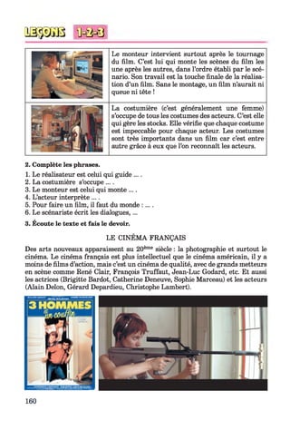 0333030 MMi
Le monteur intervient surtout après le tournage
du film. C’est lui qui monte les scènes du film les
une après les autres, dans l’ordre établi par le scé­
nario. Son travail est la touche finale de la réalisa­
tion d’un film. Sans le montage, un film n’aurait ni
queue ni tête !
La costumière (c’est généralement une femme)
s’occupe de tous les costumes des acteurs. C’est elle
qui gère les stocks. Elle vérifie que chaque costume
est impeccable pour chaque acteur. Les costumes
sont très importants dans un film car c’est entre
autre grâce à eux que l’on reconnaît les acteurs.
2. Complète les phrases.
1. Le réalisateur est celui qui guide ....
2. La costumière s’occupe ....
3. Le monteur est celui qui monte ... .
4. L’acteur interprète ....
5. Pour faire un film, il faut du monde :....
6. Le scénariste écrit les dialogues,...
3. Écoute le texte et fais le devoir.
LE CINÉMA FRANÇAIS
Des arts nouveaux apparaissent au 20ème siècle : la photographie et surtout le
cinéma. Le cinéma français est plus intellectuel que le cinéma américain, il y a
moins de films d’action, mais c’est un cinéma de qualité, avec de grands metteurs
en scène comme René Clair, François Truffaut, Jean-Luc Godard, etc. Et aussi
les actrices (Brigitte Bardot, Catherine Deneuve, Sophie Marceau) et les acteurs
(Alain Delon, Gérard Depardieu, Christophe Lambert).
160
 