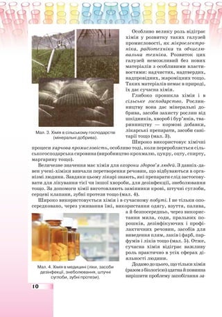 10
Особливо велику роль відіграє
хімія у розвитку таких галузей
промисловості, як мікроелектро-
ніка, радіотехніка та обчислю-
вальна техніка. Розвиток цих
галузей неможливий без нових
матеріалів з особливими власти-
востями: надчистих, надтвердих,
надпровідних, жароміцних тощо.
Таких матеріалів немає в природі,
їх дає сучасна хімія.
Глибоко проникла хімія і в
сільське господарство. Рослин-
ництву вона дає мінеральні до-
брива, засоби захисту рослин від
шкідників, хвороб і бур’янів, тва-
ринництву — кормові добавки,
лікарські препарати, засоби сані-
тарії тощо (мал. 3).
Широко використовує хімічні
процеси харчова промисловість, особливо тоді, коли переробляється сіль-
ськогосподарська сировина (виробництво крохмалю, цукру, оцту, спирту,
маргарину тощо).
Величезне значення має хімія для охорони здоров’я людей. З давніх-да-
вен учені-хіміки вивчали перетворення речовин, що відбуваються в орга-
нізмі людини. Завдяки цьому лікарі знають, які препарати слід застосову-
вати для лікування тієї чи іншої хвороби, для дезінфекції, знеболювання
тощо. За допомоги хімії виготовляють замінники крові, штучні суглоби,
серцеві клапани, зубні протези тощо (мал. 4).
Широко використовується хімія і в сучасному побуті. І не тільки опо-
середковано, через уживання їжі, використання одягу, взуття, палива,
а й безпосередньо, через викорис-
тання мила, соди, пральних по-
рошків, дезінфікуючих і профі-
лактичних речовин, засобів для
виведення плям, лаків і фарб, пар-
фумів і ліків тощо (мал. 5). Отже,
сучасна хімія відіграє важливу
роль практично в усіх сферах ді-
яльності людини.
Додамодоцього,щотількихімія
(разомзбіологією)здатнайповинна
вирішити проблему запобігання за-
Мал. 3. Хімія в сільському господарстві
(мінеральні добрива).
Мал. 4. Хімія в медицині (ліки, засоби
дезінфекції, знеболювання, штучні
суглоби, зубні протези).
 