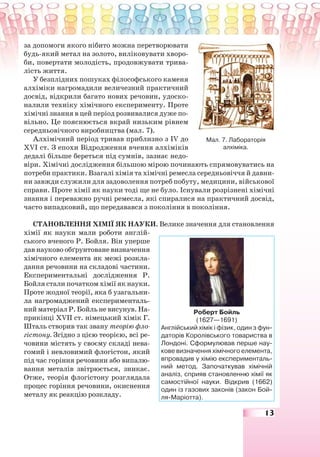 13
за допомоги якого нібито можна перетворювати
будь-який метал на золото, виліковувати хворо-
би, повертати молодість, продовжувати трива-
лість життя.
У безплідних пошуках філософського каменя
алхіміки нагромадили величезний практичний
досвід, відкрили багато нових речовин, удоско-
налили техніку хімічного експерименту. Проте
хімічні знання в цей період розвивалися дуже по-
вільно. Це пояснюється вкрай низьким рівнем
середньовічного виробництва (мал. 7).
Алхімічний період тривав приблизно з ІV до
ХVІ ст. З епохи Відродження вчення алхіміків
дедалі більше береться під сумнів, зазнає недо-
віри. Хімічні дослідження більшою мірою починають спрямовуватись на
потреби практики. Взагалі хімія та хімічні ремесла середньовіччя й давни-
ни завжди служили для задоволення потреб побуту, медицини, військової
справи. Проте хімії як науки тоді ще не було. Існували розрізнені хімічні
знання і переважно ручні ремесла, які спиралися на практичний досвід,
часто випадковий, що передавався з покоління в покоління.
СТАНОВЛЕННЯ ХІМІЇ ЯК НАУКИ. Велике значення для становлення
хімії як науки мали роботи англій-
ського вченого Р. Бойля. Він уперше
дав науково обґрунтоване визначення
хімічного елемента як межі розкла-
дання речовини на складові частини.
Експериментальні дослідження Р.
Бойля стали початком хімії як науки.
Проте жодної теорії, яка б узагальни-
ла нагромаджений експерименталь-
ний матеріал Р. Бойль не висунув. На-
прикінці ХVІІ ст. німецький хімік Г.
Шталь створив так звану теорію фло-
гістону. Згідно з цією теорією, всі ре-
човини містять у своєму складі нева-
гомий і невловимий флогістон, який
під час горіння речовини або випалю-
вання металів звітрюється, зникає.
Отже, теорія флогістону розглядала
процес горіння речовини, окиснення
металу як реакцію розкладу.
Мал. 7. Лабораторія
алхіміка.
Роберт Бойль
(1627—1691)
Англійський хімік і фізик, один з фун-
даторів Королівського товариства в
Лондоні. Сформулював перше нау-
кове визначення хімічного елемента,
впровадив у хімію експерименталь-
ний метод. Започаткував хімічній
аналіз, сприяв становленню хімії як
самостійної науки. Відкрив (1662)
один із газових законів (закон Бой-
ля-Маріотта).
 