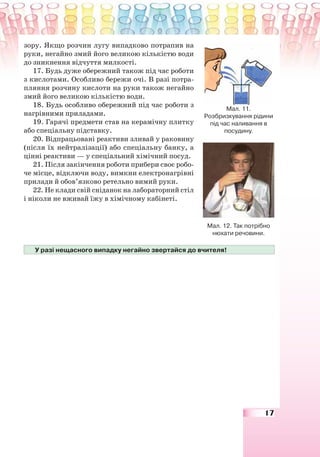 17
зору. Якщо розчин лугу випадково потрапив на
руки, негайно змий його великою кількістю води
до зникнення відчуття милкості.
17. Будь дуже обережний також під час роботи
з кислотами. Особливо бережи очі. В разі потра-
пляння розчину кислоти на руки також негайно
змий його великою кількістю води.
18. Будь особливо обережний під час роботи з
нагрівними приладами.
19. Гарячі предмети став на керамічну плитку
або спеціальну підставку.
20. Відпрацьовані реактиви зливай у раковину
(після їх нейтралізації) або спеціальну банку, а
цінні реактиви — у спеціальний хімічний посуд.
21. Після закінчення роботи прибери своє робо-
че місце, відключи воду, вимкни електронагрівні
прилади й обов’язково ретельно вимий руки.
22. Не клади свій сніданок на лабораторний стіл
і ніколи не вживай їжу в хімічному кабінеті.
У разі нещасного випадку негайно звертайся до вчителя!
Мал. 11.
Розбризкування рідини
під час наливання в
посудину.
Мал. 12. Так потрібно
нюхати речовини.
 