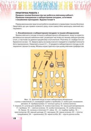 18
ПРАКТИЧНА РОБОТА 1
Правила техніки безпеки під час роботи в хімічному кабінеті.
Прийоми поводження з лабораторним посудом, штативом
і нагрівними приладами. Будова полум’я
Перед виконанням практичної роботи ознайомся з правилами техніки безпеки.
Звертайся до цих правил кожного разу, коли самостійно виконуєш хімічний екс-
перимент.
1. Ознайомлення з лабораторним посудом та іншим обладнанням
Зразки хімічного посуду та іншого лабораторного обладнання, яким ти користу-
ватимешся в процесі вивчення хімії, розміщені частково на твоєму лабораторному
столі, а частково на демонстраційному столі вчителя. Розглянь їх і знайди їхні зо-
браження на мал. 13. Зверни увагу на назву кожного предмета і спробуй пояснити
його призначення. Намалюй у зошиті 2 — 3 предмети лабораторного посуду чи об-
ладнання і зазнач їх назву. Можеш користуватися при цьому хімічним трафаретом.
Мал. 13. Хімічний посуд та інше лабораторне обладнання:
ступка з товкачиком; 2- газовідвідні трубки з пробками; 3- ложка для спалювання
речовин; 4- пробіркотримач; 5- тигельні щипці; 6- скляна паличка;
7- йоржик; 8- штатив для пробірок; 9- скляна пластинка; 10- чашка для випарювання;
11- пробірка; 12 — хімічна склянка; 13- колба плоскодонна; 14- колба конічна;
15- банка; 16- склянка з піпеткою;17- лійка; 18 — U- подібна трубка; 19 —
кристалізатор; 20- мірний циліндр; 21- мензурка; 22- мірна склянка; 23 — піпетка
градуйована; 24 — крапельниці; 25- мірна колба; 26 — кругло донна колба.
 