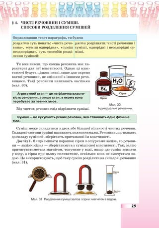 29
§ 4. ЧИСТІ РЕЧОВИНИ І СУМІШІ.
СПОСОБИ РОЗДІЛЕННЯ СУМІШЕЙ
Опрацювавши текст параграфа, ти будеш
розуміти суть понять: «чиста речо-
вина», «суміш однорідна», «суміш
неоднорідна», суть способів розді-
лення сумішей;
уміти розрізняти: чисті речовини і
суміші, однорідні і неоднорідні су-
міші.
Ти вже знаєш, що кожна речовина має ха-
рактерні для неї властивості. Однак ці влас-
тивості будуть цілком певні лише для окремо
взятої речовини, не змішаної з іншими речо-
винами. Такі речовини називають чистими
(мал. 30).
Агрегатний стан — це не фізична власти-
вість речовини, а лише стан, в якому вона
перебуває за певних умов.
Від чистих речовин слід відрізняти суміші.
Суміші — це сукупність різних речовин, яка становить одне фізичне
тіло.
Суміш може складатися з двох або більшої кількості чистих речовин.
Складові частини суміші називають компонентами. Речовини, що входять
до складу сумішей, зберігають притаманні їм властивості.
Дослід 1. Якщо змішати порошок сірки з ошурками заліза, то речови-
ни — залізо і сірка — зберігатимуть у суміші свої властивості. Так, залізо
притягуватиметься магнітом, тонутиме у воді, якщо цю суміш всипати
у воду, а сірка при цьому спливатиме, оскільки вона не змочується во-
дою. Це використовують, щоб таку суміш розділити на складові речовини
(мал. 31).
Мал. 31. Розділення суміші заліза і сірки: магнітом і водою.
Мал. 30.
Індивідуальні речовини.
 
