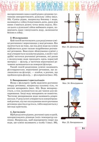 31
малорозчинних одна в одній рідин з різними гус-
тинами використовують ділильну лійку (мал.
33). Суміш рідин, наприклад бензину і води,
наливають у лійку й відстоюють доти, доки між
ними з’явиться досить чітка межа поділу. Піс-
ля цього з ділильної лійки виймають корок, по-
вертають кран і випускають воду, залишаючи
бензин в лійці.
2. Фільтрування
Цей спосіб застосовують для розділення сумі-
ші розчинних і нерозчинних у воді речовин. Він
ґрунтується на тому, що під дією води на суміш
відбувається дуже сильне подрібнення розчин-
ної речовини. Внаслідок збовтування суміші у
воді утворюється каламутна рідина, в якій є такі
дрібні часточки розчинної речовини, які разом
з молекулами води проходять крізь пористий
матеріал — фільтр, а часточки нерозчинної ре-
човини залишаються на поверхні фільтра.
Такий спосіб розділення суміші називають
фільтруванням, нерозчинні речовини, що за-
лишилися на фільтрі, — осадом, а розчин, що
пройшов крізь фільтр, — фільтратом (мал. 34).
3. Випарювання і кристалізація
Якщо з фільтрату треба виділити розчинну
тверду речовину, наприклад кухонну сіль, то
розчин випарюють (мал. 35). Вода випарову-
ється, а сіль залишається на дні чашки для ви-
парювання. Іноді воду випарюють не повністю.
Часткове випарювання води називають упарю-
ванням. У результаті утворюється концентрова-
ний розчин, під час охолодження якого розчинна
речовина кристалізується, тобто виділяється у
вигляді кристалів.
4. Дистиляція
Щоб розділити рідини, розчинні одна в одній,
використовують різницю їхніх температур ки-
піння. Наприклад, щоб відокремити спирт від
води, цю суміш наливають у колбу 1 (мал. 36),
Мал. 33. Ділильна лійка
Мал. 34. Фільтрування
Мал. 35. Випарювання.
 