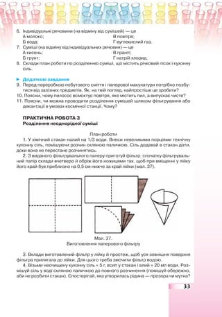 33
6. Індивідуальні речовини (на відміну від сумішей) — це
А молоко; В повітря;
Б вода; Г вуглекислий газ.
7. Суміші (на відміну від індивідуальних речовин) — це
А кисень; В граніт;
Б грунт; Г натрій хлорид.
8. Склади план роботи по розділенню суміші, що містить річковий пісок і кухонну
сіль.
Додаткові завдання
9. Перед переробкою побутового сміття і паперової макулатури потрібно позбу-
тися від залізних предметів. Як, на твій погляд, найпростіше це зробити?
10. Поясни, чому пилосос всмоктує повітря, яке містить пил, а випускає чисте?
11. Поясни, чи можна проводити розділення сумішей шляхом фільтрування або
декантації в умовах космічної станції. Чому?
ПРАКТИЧНА РОБОТА 3
Розділення неоднорідної суміші
План роботи
1. У хімічний стакан налий на 1/3 води. Внеси невеликими порціями технічну
кухонну сіль, помішуючи розчин скляною паличкою. Сіль додавай в стакан доти,
доки вона не перестане розчинятись.
2. З виданого фільтрувального паперу приготуй фільтр: спочатку фільтруваль-
ний папір склади вчетверо й обріж його ножицями так. щоб при вміщенні у лійку
його край був приблизно на 0,5 см нижче за край лійки (мал. 37).
Мал. 37.
Виготовлення паперового фільтру
3. Вклади виготовлений фільтр у лійку й простеж, щоб уся зовнішня поверхня
фільтра прилягала до лійки. Для цього треба змочити фільтр водою.
4. Візьми неочищену кухонну сіль ≈ 5 г, всип у стакан і влий ≈ 20 мл води. Роз-
мішуй сіль у воді скляною паличкою до повного розчинення (помішуй обережно,
аби не розбити стакан). Спостерігай, яка утворилась рідина — прозора чи мутна?
 