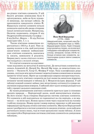 37
ми різних хімічних елементів. У цій
безлічі речовин неможливо було б
орієнтуватися, якби не було чудово-
го винаходу, що нагадує азбуку. За
пропозицією шведського хіміка Й.
Берцеліуса хімічні елементи почали
позначати однією або двома літерами
їхньої латинської назви. Наприклад,
Оксиген позначають літерою О від
Охуgеnіум (Оксигеніум), Сульфур —
S від Sulfur, Ферум — Fe від Ferrum
тощо (див табл. 1. с. ).
Такою хімічною символікою ко-
ристуються з 1814 р. й досі. Твоє за-
вдання полягає в тім, щоб поступово
запам’ятати символи найважливі-
ших хімічних елементів, навчитися
їх писати, вимовляти й розуміти.
Зверни увагу: назви хімічних елемен-
тів пишуться з великої літери.
Усі хімічні елементи за властивос-
тями поділяють на металічні й неметалічні. До металічних елементів на-
лежать Алюміній Al, Натрій Na, Магній Mg тощо, до неметалічних еле-
ментів — Оксиген О, Хлор Cl, Фосфор Р тощо. Така класифікація дещо
умовна, оскільки між металічними і неметалічними елементами не можна
провести чіткої межі. Проте ця класифікація широко використовується.
Символи всіх хімічних елементів на їхні назви (за винятком відритих
останнім часом) наведені в таблиці Д. І. Менделєєва (див. форзац). У цій
таблиці кожний елемент займає своє місце (певну клітинку) із суворо ви-
значеним порядковим номером. Глибокий зміст цього номера розкриється
тобі у процесі дальшого вивчення хімії.
За таким розміщенням хімічних елементів криється один із основних
законів природи — Періодичний закон, який вивчатиметься пізніше.
На його основі і була створена Періодична система хімічних елементів.
Усі елементи в ній поділяються по горизонталі на сім періодів, а по вер-
тикалі — на вісім груп. Кожна група в свою чергу поділяється на головну
і побічну підгрупи. Номер групи і номер періоду приховує в собі важливу
інформацію про будову атомів хімічних елементів. Збагнути Періодичний
закон і розібратися в системі елементів ти зможеш пізніше, коли набудеш
достатнього запасу знань, тоді ж стане зрозумілою і назва таблиці. А поки
що користуйся Періодичною системою хімічних елементів як довідковою
таблицею.
Йєнс Якоб Берцеліус
(1779—1848)
Шведський хімік, почесний член Пе-
тербурзької Академії наук (з 1820).
Відкрив Церій, Селен, Торій. Створив
електрохімічну теорію, на основі якої
побудував класифікацію елементів,
сполук, мінералів. Склав (1814) та-
блицю атомних мас елементів, за-
пропонував сучасні хімічні символи
елементів.
 