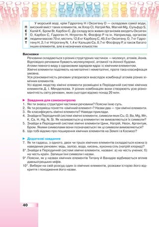 40
П
Е
Т
И
Т
У морській воді, крім Гідрогену Н і Оксигену О — складових самої води,
високий вміст таких елементів, як Хлор Cl, Натрій Na, Магній Mg, Сульфур S,
Калій К, Бром Br, Карбон С. До складу всіх живих організмів входять Оксиген
О, Карбон С, Гідроген Н, Нітроген N, Фосфор Р та ін. Наприклад, організм
людини масою 70 кг, містить 12,6 кг Карбону С, 45,5 кг Оксигену, О, 7 кг Гідро-
гену Н, 2,1 кг Нітрогену N, 1,4 кг Кальцію Са, 0,7 кг Фосфору Р, а також багато
інших елементів, але в незначних кількостях
Висновки
Речовини складаються з різних структурних частинок — молекул, атомів, йонів.
Відповідно речовини бувають молекулярної, атомної та йонної будови.
Атоми певного виду з однаковим зарядом ядра і є хімічним елементом.
Хімічні елементи поділяють на металічні і неметалічні, проте така класифікація
умовна.
Уся різноманітність речовин утворилася внаслідок комбінації атомів різних хі-
мічних елементів.
Усі відомі людству хімічні елементи розміщені в Періодичній системі хімічних
елементів Д. І. Менделєєва. У різних комбінаціях вони створюють усю різно-
манітність світу речовин, яких сьогодні відомо понад 20 млн.
Завдання для самоконтролю
1. Які ти знаєш структурні частинки речовини? Поясни їхню суть.
2. Як ти розумієш поняття «хімічний елемент»? Назви два — три хімічні елементи.
3. Як класифікують хімічні елементи? Наведи приклади.
4. Знайди в Періодичній системі хімічні елементи, символи яких Cu, О, Ва, Mg, Mn,
К, Са, Н, Нg, N, Sі. Як називаються ці елементи і як вимовляються їх символи?
5. Знайди в Періодичній системі хімічні елементи Цинк, Натрій, Неон, Аргентум,
Бром. Якими символами вони позначаються і як ці символи вимовляються?
6. Що тобі відомо про поширення хімічних елементів на Землі і в Космосі?
Додаткові завдання
7. Як ти гадаєш, з одного, двох чи трьох хімічних елементів складається кожна із
наведених речовин: мідь, залізо, вода, кисень, кухонна сіль (натрій хлорид)?
8*.Знайди в Періодичній системі хімічні елементи, названі: а) на честь учених; б)
на честь країн. Запиши їхні символи і назви.
9*.Поясни, як у назвах хімічних елементів Титану й Ванадію відбивається вплив
давньогрецьких міфів.
10*. Вибери на свій розсуд один із хімічних елементів, розкажи історію його від-
криття і походження його назви.
 