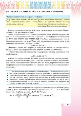 41
§ 6. ВІДНОСНА АТОМНА МАСА ХІМІЧНИХ ЕЛЕМЕНТІВ
Опрацювавши текст параграфа, ти будеш
розуміти зміст понять: «маса ато-
ма», «відносна атомна маса», «атом-
на одиниця маси»;
уміти розрізняти поняття: «маса
атома» і «відносна атомна маса»;
визначати відносні атомні маси еле-
ментів за Періодичною системою
Зрозуміло, що кожен атом хімічного елемента має певну масу. В яких
одиницях ця маса виражається?
Якщо скористатися звичайними одиницями маси, наприклад грамами,
то маса m найлегшого з хімічних елементів — атома Гідрогену становити-
ме 0,000 000 000 000 000 000 000 001 67 г. Таке число важко прочитати
і важко ним користуватися. Тому такі числа заведено записувати у так
званому стандартному вигляді, а саме:
m(Н) = 1,67 · 10-24
.
Найважчі атоми, які існують в природі на Землі, це атоми елемента
Урану U. Їхня маса дорівнює 0,000 000 000 000 000 000 000 395 г.
• Спробуй самостійно записати у стандартному вигляді масу атома Ура-
ну. Дістанеш
m(U) = 3,95 · 10-22
.
Зрозуміло, що подібними числами, навіть записаними у стандартному
вигляді, користуватися незручно. Тому на практиці замість абсолютних
мас атомів використовують відносні атомні маси, порівнюючи маси ато-
мів різних елементів між собою або з певною частиною маси атома іншого
елемента.
П
Е
Т
И
Т
У ті далекі часи, коли абсолютні (тобто виражені в звичних для нас одини-
цях маси) значення атомних мас були ще не відомі, як одиницю порівняння
спочатку обрали масу атома найлегшого елемента Гідрогену (запропону-
вав Дж. Дальтон), потім 1/16 частину маси атома Оксигену (запропонував Й.
Берцеліус), а маси решти атомів почали виражати відносно цієї маси, тобто
у відносних одиницях. За два століття виникла традиція, яка збереглася у
хіміків і фізиків усього світу й дотепер.
Нині за одиницю порівняння вибрано 1/12 частину маси атома Карбону
(з 1961). Вона називається атомною одиницею маси — а.о.м. Оскільки
маса атома Карбону дорівнює 1,99 · 10-26
кг, то
1 а.о.м. =
26
( ) 1,99 10
12 12
m C −
⋅
= 27 24
1,66 10 1,66 10кг г− −
= ⋅ = ⋅ .
 