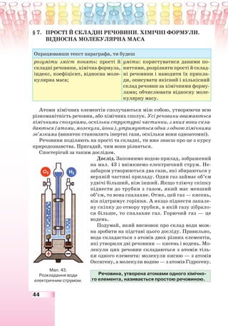 44
§ 7. ПРОСТІ Й СКЛАДНІ РЕЧОВИНИ. ХІМІЧНІ ФОРМУЛИ.
ВІДНОСНА МОЛЕКУЛЯРНА МАСА
Опрацювавши текст параграфа, ти будеш
розуміти зміст понять: прості й
складні речовини, хімічна формула,
індекс, коефіцієнт, відносна моле-
кулярна маса;
уміти: користуватися даними по-
няттями, розрізняти прості й склад-
ні речовини і наводити їх прикла-
ди, описувати якісний і кількісний
склад речовин за хімічними форму-
лами; обчислювати відносну моле-
кулярну масу.
Атоми хімічних елементів сполучаються між собою, утворюючи всю
різноманітність речовин, або хімічних сполук. Усі речовини вважаються
хімічними сполуками, оскільки структурні частинки, з яких вони скла-
даються (атоми, молекули, йони), утримуються одна з одною хімічними
зв’язками (виняток становлять інертні гази, оскільки вони одноатомні).
Речовини поділяють на прості та складні, ти вже знаєш про це з курсу
природознавства. Пригадай, чим вони різняться.
Спостерігай за таким дослідом.
Дослід. Заповнимо водою прилад, зображений
на мал. 43 і ввімкнемо електричний струм. Не-
забаром утворюються два гази, які збираються у
верхній частині приладу. Один газ займає об’єм
удвічі більший, ніж інший. Якщо тліючу скіпку
піднести до трубки з газом, який має менший
об’єм, то вона спалахне. Отже, цей газ — кисень,
він підтримує горіння. А якщо піднести запале-
ну скіпку до отвору трубки, в якій газу зібрало-
ся більше, то спалахне газ. Горючий газ — це
водень.
Подумай, який висновок про склад води мож-
на зробити на підставі цього досліду. Правильно,
вода складається з атомів двох різних елементів,
які утворили дві речовини — кисень і водень. Мо-
лекули цих речовин складаються з атомів тіль-
ки одного елемента: молекули кисню — з атомів
Оксигену, а молекули водню — з атомів Гідрогену.
Речовина, утворена атомами одного хімічно-
го елемента, називається простою речовиною.
Мал. 43.
Розкладання води
електричним струмом.
 