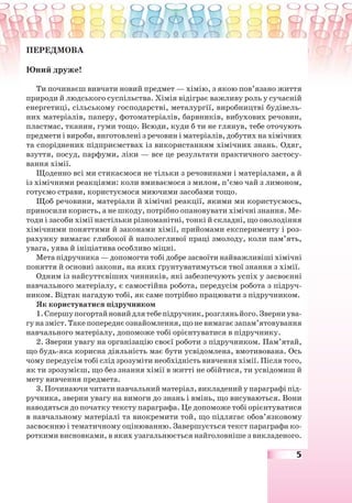 5
ПЕРЕДМОВА
Юний друже!
Ти починаєш вивчати новий предмет — хімію, з якою пов’язано життя
природи й людського суспільства. Хімія відіграє важливу роль у сучасній
енергетиці, сільському господарстві, металургії, виробництві будівель-
них матеріалів, паперу, фотоматеріалів, барвників, вибухових речовин,
пластмас, тканин, гуми тощо. Всюди, куди б ти не глянув, тебе оточують
предмети і вироби, виготовлені з речовин і матеріалів, добутих на хімічних
та споріднених підприємствах із використанням хімічних знань. Одяг,
взуття, посуд, парфуми, ліки — все це результати практичного застосу-
вання хімії.
Щоденно всі ми стикаємося не тільки з речовинами і матеріалами, а й
із хімічними реакціями: коли вмиваємося з милом, п’ємо чай з лимоном,
готуємо страви, користуємося миючими засобами тощо.
Щоб речовини, матеріали й хімічні реакції, якими ми користуємось,
приносили користь, а не шкоду, потрібно опановувати хімічні знання. Ме-
тоди і засоби хімії настільки різноманітні, тонкі й складні, що оволодіння
хімічними поняттями й законами хімії, прийомами експерименту і роз-
рахунку вимагає глибокої й наполегливої праці змолоду, коли пам’ять,
увага, уява й ініціатива особливо міцні.
Мета підручника — допомогти тобі добре засвоїти найважливіші хімічні
поняття й основні закони, на яких ґрунтуватимуться твої знання з хімії.
Одним із найсуттєвіших чинників, які забезпечують успіх у засвоєнні
навчального матеріалу, є самостійна робота, передусім робота з підруч-
ником. Відтак нагадую тобі, як саме потрібно працювати з підручником.
Як користуватися підручником
1.Спершупогортайновийдлятебепідручник,розгляньйого.Зверниува-
гуназміст.Такепопереднєознайомлення,щоневимагаєзапам’ятовування
навчального матеріалу, допоможе тобі орієнтуватися в підручнику.
2. Зверни увагу на організацію своєї роботи з підручником. Пам’ятай,
що будь-яка корисна діяльність має бути усвідомлена, вмотивована. Ось
чому передусім тобі слід зрозуміти необхідність вивчення хімії. Після того,
як ти зрозумієш, що без знання хімії в житті не обійтися, ти усвідомиш й
мету вивчення предмета.
3. Починаючи читати навчальний матеріал, викладений у параграфі під-
ручника, зверни увагу на вимоги до знань і вмінь, що висуваються. Вони
наводяться до початку тексту параграфа. Це допоможе тобі орієнтуватися
в навчальному матеріалі та виокремити той, що підлягає обов’язковому
засвоєнню і тематичному оцінюванню. Завершується текст параграфа ко-
роткими висновками, в яких узагальнюється найголовніше з викладеного.
 