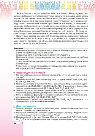 52
Як же дізнатись, яку валентність виявляє елемент? На цьому етапі ви-
вчення хімії валентність елемента будемо визначати, виходячи з того місця,
якепосідаєцейелементвтаблиціМенделєєва.Дляметалічнихелементів,що
розміщеніуголовнихпідгрупахпершихтрьохгруп,валентністьдорівнюєно-
меру групи. Неметалічні елементи проявляють в основному дві валентності:
вищу,якадорівнюєномеругрупи,інижчу,якадорівнюєрізниціміжчислом
8 (загальна кількість груп в таблиці) і номером групи, в якій перебуває еле-
мент. Наприклад, Сульфур Ѕ має вищу валентність 6 і нижчу — 2. Якщо ме-
тали сполучаються з неметалами, то останні виявляють нижчу валентність.
Нижчу валентність виявляє той елемент, який розміщений у таблиці
Менделєєва правіше і вище, а вищу, відповідно, той, що розміщений лі-
віше і нижче. Звичайно, як і будь-яке правило, воно має винятки, але ми
поки що торкатися їх не будемо.
Висновки
Валентність елемента — це властивість його атомів приєднувати певне число
атомів того самого або інших елементів.
За одиницю валентності приймають валентність Гідрогену.
Валентність елемента можна визначити на підставі його розміщення в таблиці
Менделєєва.
У металічних елементів валентність найчастіше дорівнює номеру групи, в якій
він міститься.
У неметалічних елементів вища валентність дорівнює номеру групи, а нижча —
різниці між числом 8 і номером групи.
Завдання для самоконтролю
1. Від якої властивості атомів залежить склад сполук? Як ця властивість визна-
чається?
2. Визнач валентність атомів елементів у таких сполуках: а) РbО, РbО2
, Р2
О3
, SiO2
;
б) НВr, H2
S, PH3
, SiH4
.
3. Визнач валентність атомів елементів: а) у сполуках із Хлором, знаючи, що він
одновалентний: CuCl2
, KCl, FeCl3
, CCl4
, ZnCl2
, PCl5
; б) у сполуках із Сульфуром,
знаючи, що він двовалентний: MgS, Na2
S, CuS, Cu2
S, Al2
S3
, ZnS.
4. Знаючи, що Нітроген виявляє змінну валентність від 1 до ІV включно, склади
формули відповідних оксидів Нітрогену і запиши назву кожного з них.
5. В якій із наведених формул речовин валентність сполученого з Оксигеном еле-
мента найвища: SO2
, К2
O, Cr2
O3
, P2
O5
, BaO?
6. В якій із сполук, що мають формули MgО, SO3
, Fe2
О3
, Na2
О, валентність спо-
лученого з Оксигеном елемента найнижча?
Додаткові завдання
7*.Запиши формули хлоридів і оксидів одно-, дво- і тривалентних металічних еле-
ментів. Зазнач назву кожної сполуки.
8*.Обґрунтуй, чи можеш ти написати формулу сполуки Оксигену з Хлором, корис-
туючись наведеними в тексті правилами. Чому?
9*.Визнач валентність Купруму, Феруму, Мангану в оксидах СuО, FeО, Fe2
О3
, MnO2
,
Mn2
O7
.Поясни,чомуїхнявалентністьнепідкоряєтьсянаведенимутекстіправилам.
 
